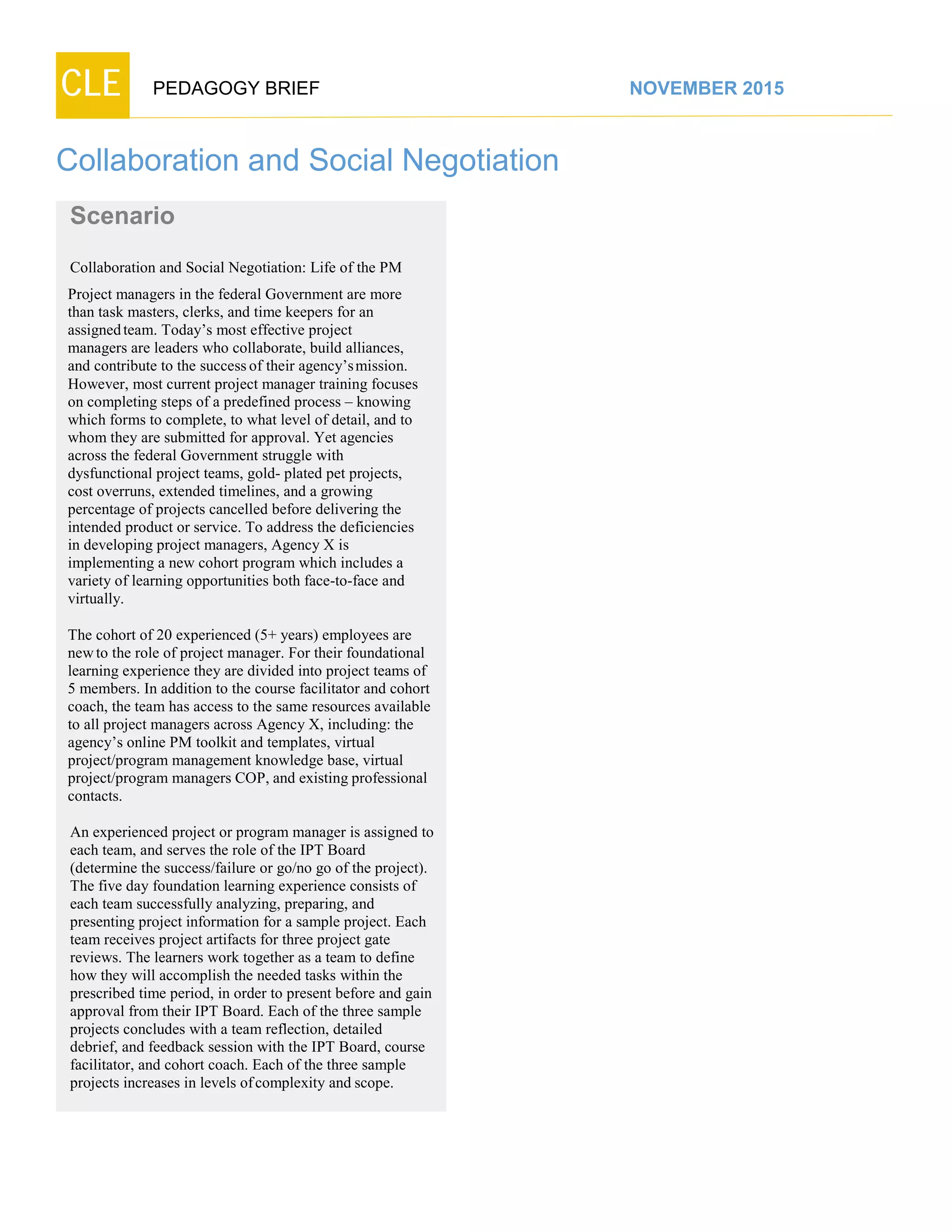 CLE PEDAGOGY BRIEF NOVEMBER 2015
Collaboration and Social Negotiation
Scenario
Collaboration and Social Negotiation: Life of the PM
Project managers in the federal Government are more
than task masters, clerks, and time keepers for an
assignedteam. Today’s most effective project
managers are leaders who collaborate, build alliances,
and contribute to the successof their agency’smission.
However, most current project manager training focuses
on completing steps of a predefined process – knowing
which forms to complete, to what level of detail, and to
whom they are submitted for approval. Yet agencies
across the federal Government struggle with
dysfunctional project teams, gold- plated pet projects,
cost overruns, extended timelines, and a growing
percentage of projects cancelled before delivering the
intended product or service. To address the deficiencies
in developing project managers, Agency X is
implementing a new cohort program which includes a
variety of learning opportunities both face-to-face and
virtually.
The cohort of 20 experienced (5+ years) employees are
newto the role of project manager. For their foundational
learning experience they are divided into project teams of
5 members. In addition to the course facilitator and cohort
coach, the team has access to the same resources available
to all project managers across Agency X, including: the
agency’s online PM toolkit and templates, virtual
project/program management knowledge base, virtual
project/program managers COP, and existing professional
contacts.
An experienced project or program manager is assigned to
each team, and serves the role of the IPT Board (determine
the success/failure or go/no go of the project).
The five day foundation learning experience consists of
each team successfully analyzing, preparing, and
presenting project information for a sample project. Each
team receives project artifacts for three project gate
reviews. The learners work together as a team to define
how they will accomplish the needed tasks within the
prescribed time period, in order to present before and gain
approval from their IPT Board. Each of the three sample
projects concludes with a team reflection, detailed
debrief, and feedback session with the IPT Board, course
facilitator, and cohort coach. Each of the three sample
projects increases in levels ofcomplexity and scope.
 