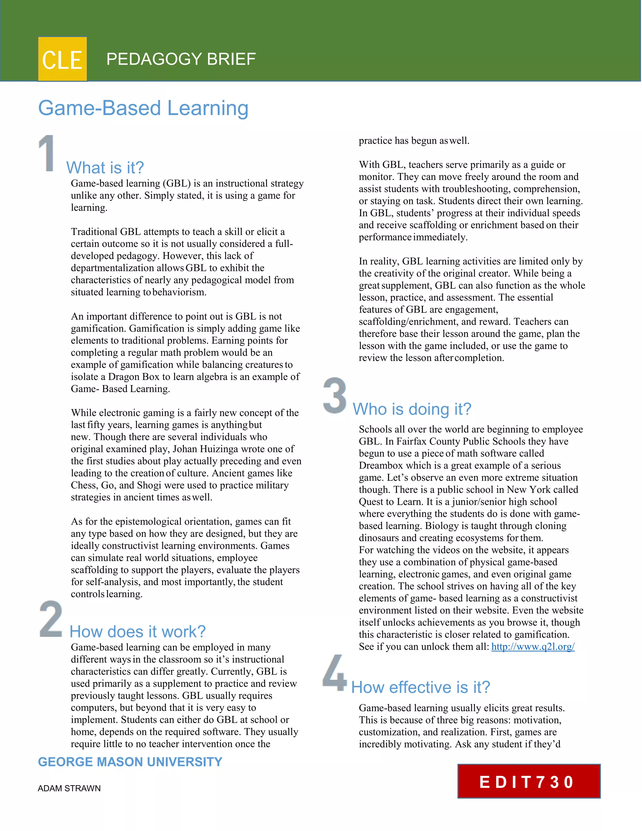 CLE PEDAGOGY BRIEF
Game-Based Learning
What is it?
Game-based learning (GBL) is an instructional strategy
unlike any other. Simply stated, it is using a game for
learning.
Traditional GBL attempts to teach a skill or elicit a
certain outcome so it is not usually considered a full-
developed pedagogy. However, this lack of
departmentalization allowsGBL to exhibit the
characteristics of nearly any pedagogical model from
situated learning tobehaviorism.
An important difference to point out is GBL is not
gamification. Gamification is simply adding game like
elements to traditional problems. Earning points for
completing a regular math problem would be an
example of gamification while balancing creaturesto
isolate a Dragon Box to learn algebra is an example of
Game- Based Learning.
While electronic gaming is a fairly new concept of the
lastfifty years, learning games is anythingbut
new. Though there are several individuals who
original examined play, Johan Huizinga wrote one of
the first studies about play actually preceding and even
leading to the creationof culture. Ancient games like
Chess, Go, and Shogi were used to practice military
strategies in ancient times aswell.
As for the epistemological orientation, games can fit
any type based on how they are designed, but they are
ideally constructivist learning environments. Games
can simulate real world situations, employee
scaffolding to support the players, evaluate the players
for self-analysis, and most importantly,the student
controlslearning.
How does it work?
Game-based learning can be employed in many
different waysin the classroom so it’s instructional
characteristics can differ greatly. Currently, GBL is
used primarily as a supplement to practice and review
previously taught lessons. GBL usually requires
computers, but beyond that it is very easy to
implement. Students can either do GBL at school or
home, depends on the required software. They usually
require little to no teacher intervention once the
GEORGE MASON UNIVERSITY
ADAM STRAWN
practice has begun aswell.
With GBL, teachers serve primarily as a guide or
monitor. They can move freely around the room and
assist students with troubleshooting, comprehension,
or staying on task. Students direct their own learning.
In GBL, students’ progress at their individual speeds
and receive scaffolding or enrichment based on their
performanceimmediately.
In reality, GBL learning activities are limited only by
the creativity of the original creator. While being a
greatsupplement, GBL can also function as the whole
lesson, practice, and assessment. The essential
features of GBL are engagement,
scaffolding/enrichment, and reward. Teachers can
therefore base their lesson around the game, plan the
lesson with the game included, or use the game to
review the lesson aftercompletion.
Who is doing it?
Schools all over the world are beginning to employee
GBL. In Fairfax County Public Schools they have
begun to use a piece of math software called
Dreambox which is a great example of a serious
game. Let’s observe an even more extreme situation
though. There is a public school in New York called
Quest to Learn. It is a junior/senior high school
where everything the students do is done with game-
based learning. Biology is taught through cloning
dinosaurs and creating ecosystems forthem.
For watching the videos on the website, it appears
they use a combination of physical game-based
learning, electronicgames, and even original game
creation. The school strives on having all of the key
elements of game- based learning as a constructivist
environment listed on their website. Even the website
itself unlocks achievements as you browse it, though
this characteristic is closer related to gamification.
See if you can unlock them all: http://www.q2l.org/
How effective is it?
Game-based learning usually elicits great results.
This is because of three big reasons: motivation,
customization, and realization. First, games are
incredibly motivating. Ask any student if they’d
E D I T 7 3 0
 