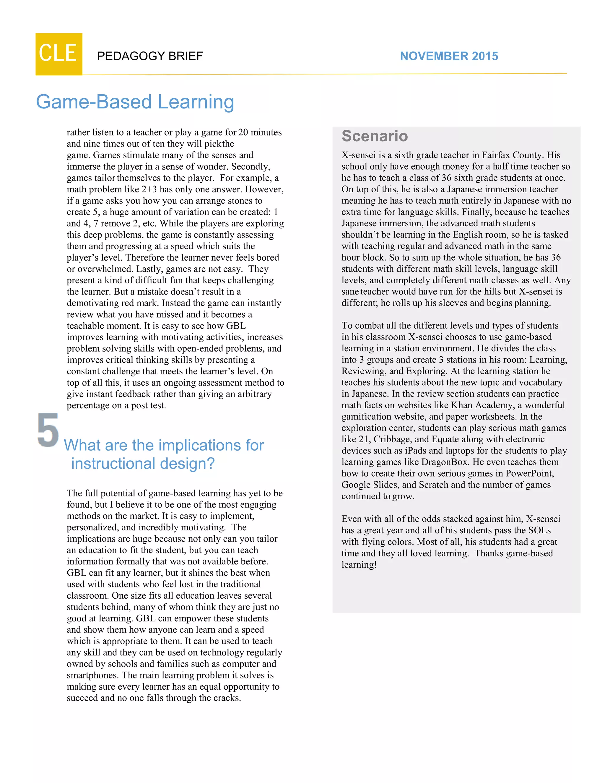 CLE PEDAGOGY BRIEF NOVEMBER 2015
Game-Based Learning
rather listen to a teacher or play a game for 20 minutes
and nine times out of ten they will pickthe
game. Games stimulate many of the senses and
immerse the player in a sense of wonder. Secondly,
games tailorthemselves to the player. For example, a
math problem like 2+3 has only one answer. However,
if a game asks you how you can arrange stones to
create 5, a huge amount of variation can be created: 1
and 4, 7 remove 2, etc. While the players are exploring
this deep problems, the game is constantly assessing
them and progressing at a speed which suits the
player’s level. Therefore the learner never feels bored
or overwhelmed. Lastly, games are not easy. They
present a kind of difficult fun that keeps challenging
the learner. But a mistake doesn’t result in a
demotivating red mark. Instead the game can instantly
review what you have missed and it becomes a
teachable moment. It is easy to see how GBL
improves learning with motivating activities, increases
problem solving skills with open-ended problems, and
improves critical thinking skills by presenting a
constant challenge that meets the learner’s level. On
top of all this, it uses an ongoing assessment method to
give instant feedback rather than giving an arbitrary
percentage on a post test.
What are the implications for
instructional design?
The full potential of game-based learning has yet to be
found, but I believe it to be one of the most engaging
methods on the market. It is easy to implement,
personalized, and incredibly motivating. The
implications are huge because not only can you tailor
an education to fit the student, but you can teach
information formally that was not available before.
GBL can fit any learner, but it shines the best when
used with students who feel lost in the traditional
classroom. One size fits all education leaves several
students behind, many of whom think they are just no
good at learning. GBL can empower these students
and show them how anyone can learn and a speed
which is appropriate to them. It can be used to teach
any skill and they can be used on technology regularly
owned by schools and families such as computer and
smartphones. The main learning problem it solves is
making sure every learner has an equal opportunity to
succeed and no one falls through the cracks.
Scenario
X-sensei is a sixth grade teacher in Fairfax County. His
school only have enough money for a half time teacher so
he has to teach a class of 36 sixth grade students at once.
On top of this, he is also a Japanese immersion teacher
meaning he has to teach math entirely in Japanese with no
extra time for language skills. Finally, because he teaches
Japanese immersion, the advanced math students
shouldn’t be learning in the English room, so he is tasked
with teaching regular and advanced math in the same
hour block. So to sum up the whole situation, he has 36
students with different math skill levels, language skill
levels, and completely different math classes as well. Any
saneteacher would have run for the hills but X-sensei is
different; he rolls up his sleeves and begins planning.
To combat all the different levels and types of students
in his classroom X-sensei chooses to use game-based
learning in a station environment. He divides the class
into 3 groups and create 3 stations in his room: Learning,
Reviewing, and Exploring. At the learning station he
teaches his students about the new topic and vocabulary
in Japanese. In the review section students can practice
math facts on websites like Khan Academy, a wonderful
gamification website, and paper worksheets. In the
exploration center, students can play serious math games
like 21, Cribbage, and Equate along with electronic
devices such as iPads and laptops for the students to play
learning games like DragonBox. He even teaches them
how to create their own serious games in PowerPoint,
Google Slides, and Scratch and the number of games
continued togrow.
Even with all of the odds stacked against him, X-sensei
has a great year and all of his students pass the SOLs
with flying colors. Most of all, his students had a great
time and they all loved learning. Thanks game-based
learning!
 