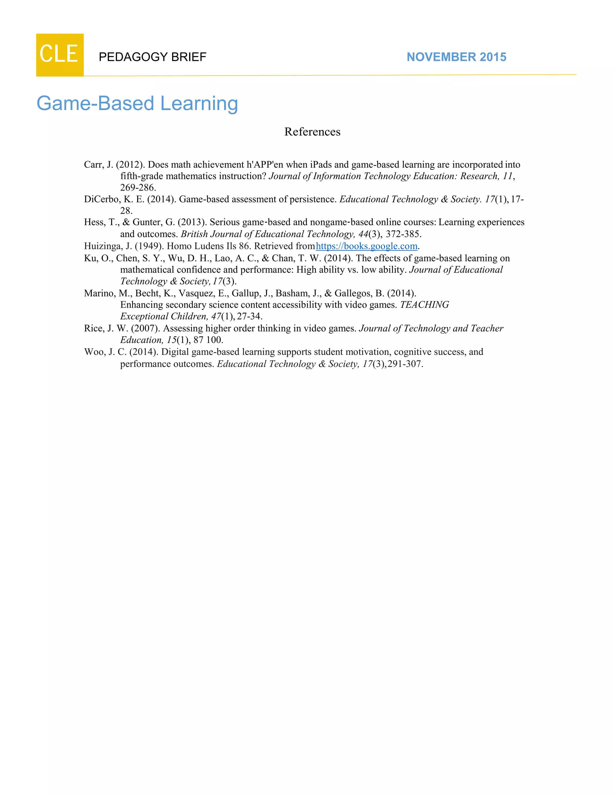 CLE PEDAGOGY BRIEF NOVEMBER 2015
Game-Based Learning
References
Carr, J. (2012). Does math achievement h'APP'en when iPads and game-based learning are incorporated into
fifth-grade mathematics instruction? Journal of Information Technology Education: Research, 11,
269-286.
DiCerbo, K. E. (2014). Game-based assessment of persistence. Educational Technology & Society. 17(1),17-
28.
Hess, T., & Gunter, G. (2013). Serious game-based and nongame-based online courses: Learning experiences
and outcomes. British Journal of Educational Technology, 44(3), 372-385.
Huizinga, J. (1949). Homo Ludens Ils 86. Retrieved fromhttps://books.google.com.
Ku, O., Chen, S. Y., Wu, D. H., Lao, A. C., & Chan, T. W. (2014). The effects of game-based learning on
mathematical confidence and performance: High ability vs. low ability. Journal of Educational
Technology &Society,17(3).
Marino, M., Becht, K., Vasquez, E., Gallup, J., Basham, J., & Gallegos, B. (2014).
Enhancing secondary science content accessibility with video games. TEACHING
Exceptional Children, 47(1),27-34.
Rice, J. W. (2007). Assessing higher order thinking in video games. Journal of Technology and Teacher
Education, 15(1), 87 100.
Woo, J. C. (2014). Digital game-based learning supports student motivation, cognitive success, and
performance outcomes. Educational Technology &Society, 17(3),291-307.
 