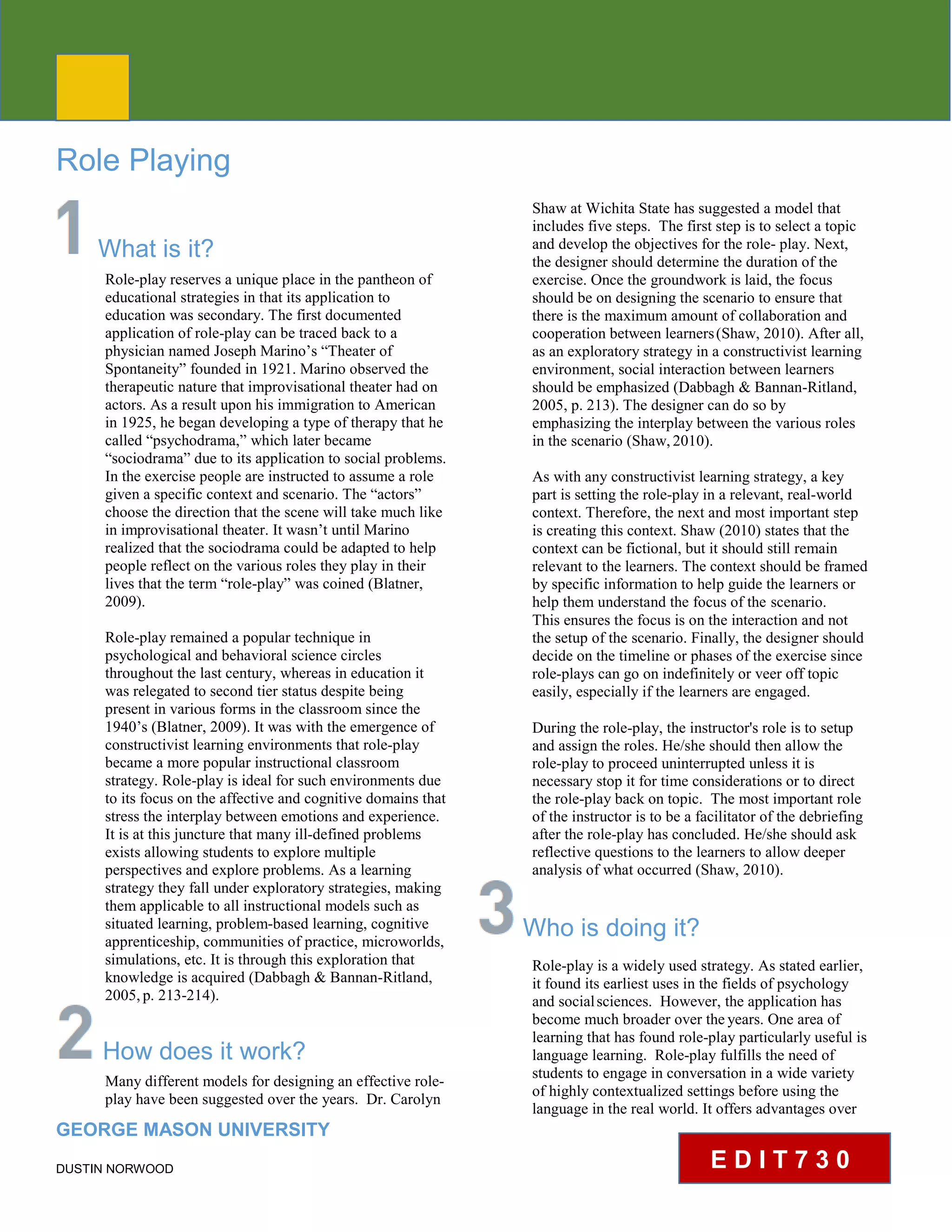 CLE PEDAGOGY BRIEF
Role Playing
What is it?
Role-play reserves a unique place in the pantheon of
educational strategies in that its application to
education was secondary. The first documented
application of role-play can be traced back to a
physician named Joseph Marino’s “Theater of
Spontaneity” founded in 1921. Marino observed the
therapeutic nature that improvisational theater had on
actors. As a result upon his immigration to American
in 1925, he began developing a type of therapy that he
called “psychodrama,” which later became
“sociodrama” due to its application to social problems.
In the exercise people are instructed to assume a role
given a specific context and scenario. The “actors”
choose the direction that the scene will take much like
in improvisational theater. It wasn’t until Marino
realized that the sociodrama could be adapted to help
people reflect on the various roles they play in their
lives that the term “role-play” was coined (Blatner,
2009).
Role-play remained a popular technique in
psychological and behavioral science circles
throughout the last century, whereas in education it
was relegated to second tier status despite being
present in various forms in the classroom since the
1940’s (Blatner, 2009). It was with the emergence of
constructivist learning environments that role-play
became a more popular instructional classroom
strategy. Role-play is ideal for such environments due
to its focus on the affective and cognitive domains that
stress the interplay between emotions and experience.
It is at this juncture that many ill-defined problems
exists allowing students to explore multiple
perspectives and explore problems. As a learning
strategy they fall under exploratory strategies, making
them applicable to all instructional models such as
situated learning, problem-based learning, cognitive
apprenticeship, communities of practice, microworlds,
simulations, etc. It is through this exploration that
knowledge is acquired (Dabbagh & Bannan-Ritland,
2005,p. 213-214).
How does it work?
Many different models for designing an effective role-
play have been suggested over the years. Dr. Carolyn
GEORGE MASON UNIVERSITY
DUSTIN NORWOOD
Shaw at Wichita State has suggested a model that
includes five steps. The first step is to select a topic
and develop the objectives for the role- play. Next,
the designer should determine the duration of the
exercise. Once the groundwork is laid, the focus
should be on designing the scenario to ensure that
there is the maximum amount of collaboration and
cooperation between learners(Shaw, 2010). After all,
as an exploratory strategy in a constructivist learning
environment, social interaction between learners
should be emphasized (Dabbagh & Bannan-Ritland,
2005, p. 213). The designer can do so by
emphasizing the interplay between the various roles
in the scenario (Shaw,2010).
As with any constructivist learning strategy, a key
part is setting the role-play in a relevant, real-world
context. Therefore, the next and most important step
is creating this context. Shaw (2010) states that the
context can be fictional, but it should still remain
relevant to the learners. The context should be framed
by specific information to help guide the learners or
help them understand the focus of the scenario.
This ensures the focus is on the interaction and not
the setup of the scenario. Finally, the designer should
decide on the timeline or phases of the exercise since
role-plays can go on indefinitely or veer off topic
easily, especially if the learners are engaged.
During the role-play, the instructor's role is to setup
and assign the roles. He/she should then allow the
role-play to proceed uninterrupted unless it is
necessary stop it for time considerations or to direct
the role-play back on topic. The most important role
of the instructor is to be a facilitator of the debriefing
after the role-play has concluded. He/she should ask
reflective questions to the learners to allow deeper
analysis of what occurred (Shaw, 2010).
Who is doing it?
Role-play is a widely used strategy. As stated earlier,
it found its earliest uses in the fields of psychology
and socialsciences. However, the application has
become much broader over theyears. One area of
learning that has found role-play particularly useful is
language learning. Role-play fulfills the need of
students to engage in conversation in a wide variety
of highly contextualized settings before using the
language in the real world. It offers advantages over
E D I T 7 3 0
 