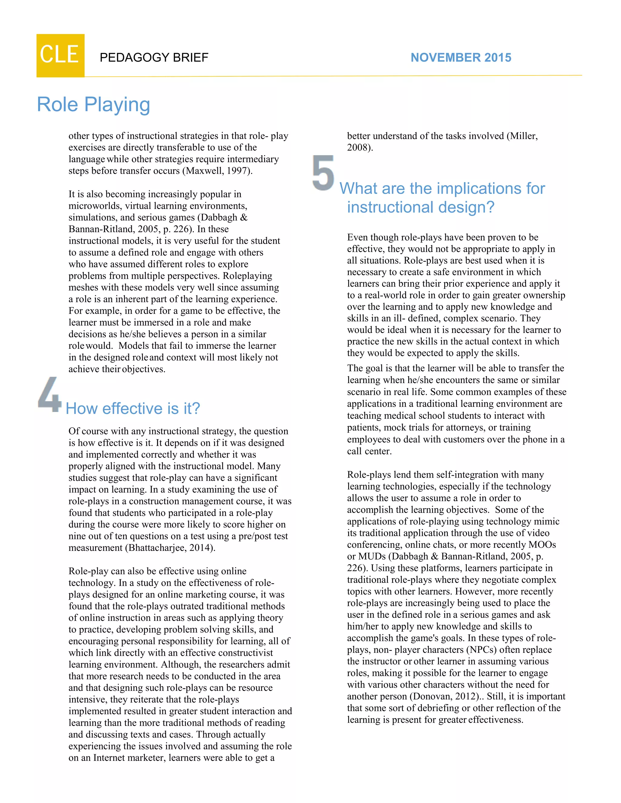 CLE PEDAGOGY BRIEF NOVEMBER 2015
Role Playing
other types of instructional strategies in that role- play
exercises are directly transferable to use of the
languagewhile other strategies require intermediary
steps before transfer occurs (Maxwell, 1997).
It is also becoming increasingly popular in
microworlds, virtual learning environments,
simulations, and serious games (Dabbagh &
Bannan-Ritland, 2005, p. 226). In these
instructional models, it is very useful for the student
to assume a defined role and engage with others
who have assumed different roles to explore
problems from multiple perspectives. Roleplaying
meshes with these models very well since assuming
a role is an inherent part of the learning experience.
For example, in order for a game to be effective, the
learner must be immersed in a role and make
decisions as he/she believes a person in a similar
rolewould. Models that fail to immerse the learner
in the designed roleand context will most likely not
achieve theirobjectives.
How effective is it?
Of course with any instructional strategy, the question
is how effective is it. It depends on if it was designed
and implemented correctly and whether it was
properly aligned with the instructional model. Many
studies suggest that role-play can have a significant
impact on learning. In a study examining the use of
role-plays in a construction management course, it was
found that students who participated in a role-play
during the course were more likely to score higher on
nine out of ten questions on a test using a pre/post test
measurement (Bhattacharjee, 2014).
Role-play can also be effective using online
technology. In a study on the effectiveness of role-
plays designed for an online marketing course, it was
found that the role-plays outrated traditional methods
of online instruction in areas such as applying theory
to practice, developing problem solving skills, and
encouraging personal responsibility for learning, all of
which link directly with an effective constructivist
learning environment. Although, the researchers admit
that more research needs to be conducted in the area
and that designing such role-plays can be resource
intensive, they reiterate that the role-plays
implemented resulted in greater student interaction and
learning than the more traditional methods of reading
and discussing texts and cases. Through actually
experiencing the issues involved and assuming the role
on an Internet marketer, learners were able to get a
better understand of the tasks involved (Miller,
2008).
What are the implications for
instructional design?
Even though role-plays have been proven to be
effective, they would not be appropriate to apply in
all situations. Role-plays are best used when it is
necessary to create a safe environment in which
learners can bring their prior experience and apply it
to a real-world role in order to gain greater ownership
over the learning and to apply new knowledge and
skills in an ill- defined, complex scenario. They
would be ideal when it is necessary for the learner to
practice the new skills in the actual context in which
they would be expected to apply the skills.
The goal is that the learner will be able to transfer the
learning when he/she encounters the same or similar
scenario in real life. Some common examples of these
applications in a traditional learning environment are
teaching medical school students to interact with
patients, mock trials for attorneys, or training
employees to deal with customers over the phone in a
call center.
Role-plays lend them self-integration with many
learning technologies, especially if the technology
allows the user to assume a role in order to
accomplish the learning objectives. Some of the
applications of role-playing using technology mimic
its traditional application through the use of video
conferencing, online chats, or more recently MOOs
or MUDs (Dabbagh & Bannan-Ritland, 2005, p.
226). Using these platforms, learners participate in
traditional role-plays where they negotiate complex
topics with other learners. However, more recently
role-plays are increasingly being used to place the
user in the defined role in a serious games and ask
him/her to apply new knowledge and skills to
accomplish the game's goals. In these types of role-
plays, non- player characters (NPCs) often replace
the instructor orother learner in assuming various
roles, making it possible for the learner to engage
with various other characters without the need for
another person (Donovan, 2012).. Still, it is important
that some sort of debriefing or other reflection of the
learning is present for greatereffectiveness.
 