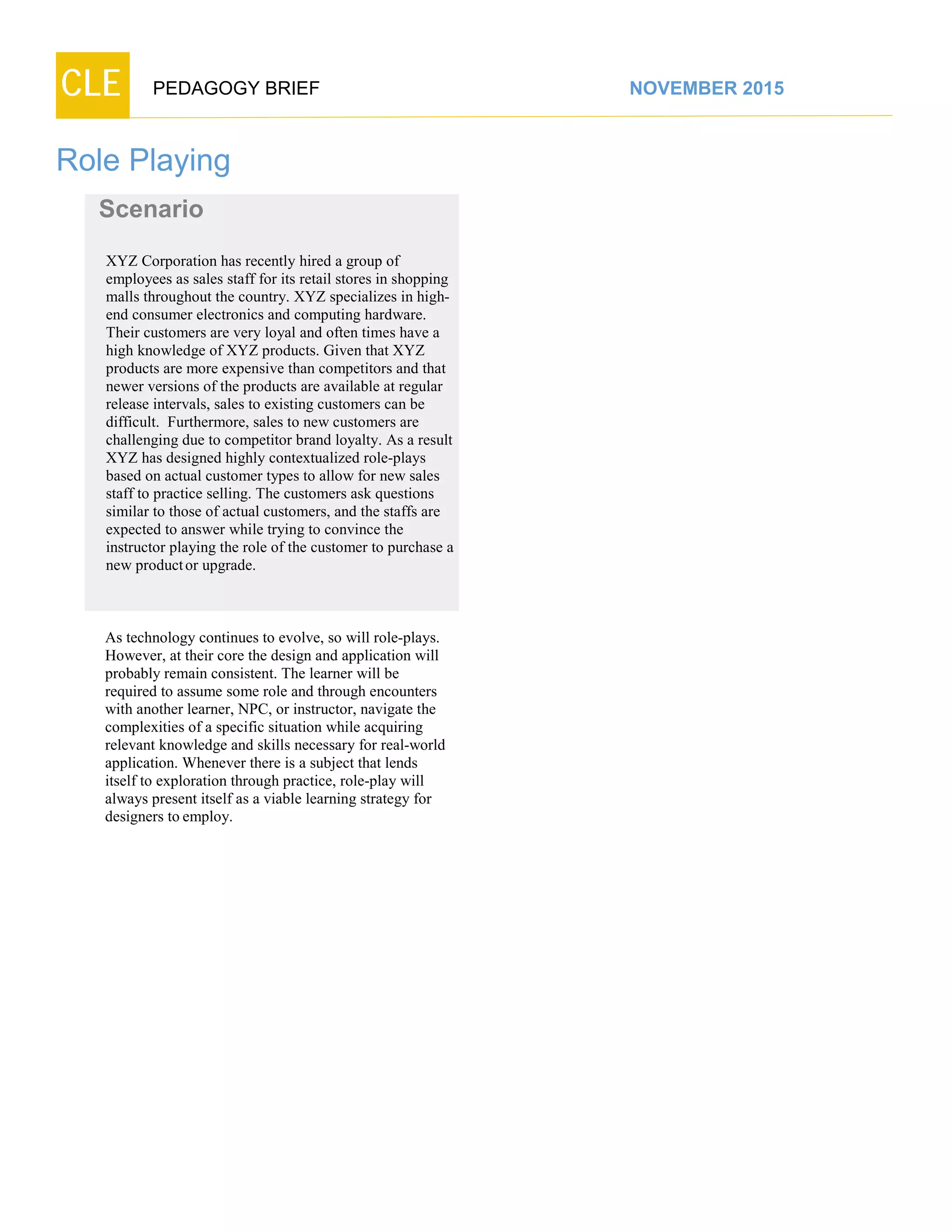 CLE PEDAGOGY BRIEF NOVEMBER 2015
Role Playing
As technology continues to evolve, so will role-plays.
However, at their core the design and application will
probably remain consistent. The learner will be
required to assume some role and through encounters
with another learner, NPC, or instructor, navigate the
complexities of a specific situation while acquiring
relevant knowledge and skills necessary for real-world
application. Whenever there is a subject that lends
itself to exploration through practice, role-play will
always present itself as a viable learning strategy for
designers to employ.
Scenario
XYZ Corporation has recently hired a group of
employees as sales staff for its retail stores in shopping
malls throughout the country. XYZ specializes in high-
end consumer electronics and computing hardware.
Their customers are very loyal and often times have a
high knowledge of XYZ products. Given that XYZ
products are more expensive than competitors and that
newer versions of the products are available at regular
release intervals, sales to existing customers can be
difficult. Furthermore, sales to new customers are
challenging due to competitor brand loyalty. As a result
XYZ has designed highly contextualized role-plays
based on actual customer types to allow for new sales
staff to practice selling. The customers ask questions
similar to those of actual customers, and the staffs are
expected to answer while trying to convince the
instructor playing the role of the customer to purchase a
new productor upgrade.
 