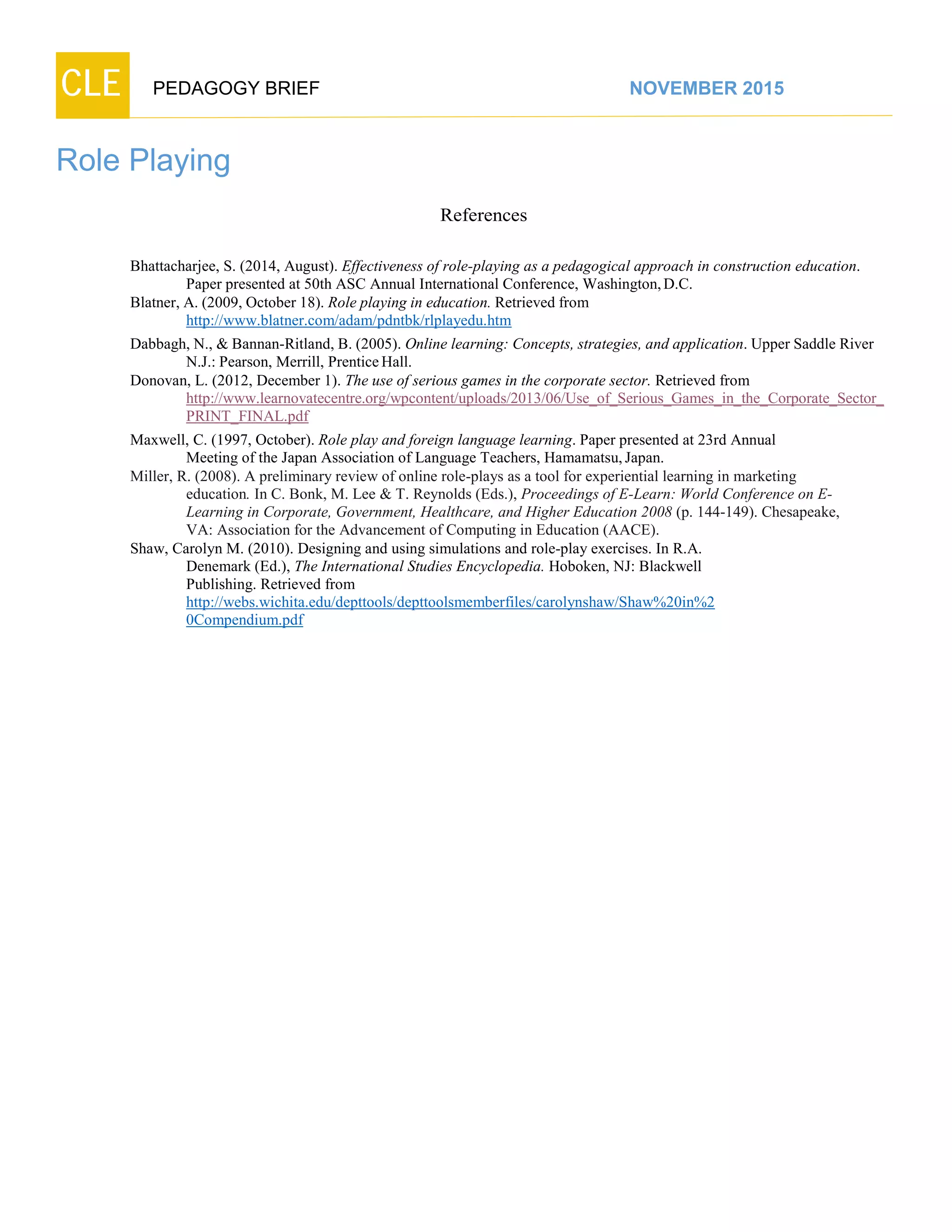 CLE PEDAGOGY BRIEF NOVEMBER 2015
Role Playing
References
Bhattacharjee, S. (2014, August). Effectiveness of role-playing as a pedagogical approach in construction education.
Paper presented at 50th ASC Annual International Conference, Washington,D.C.
Blatner, A. (2009, October 18). Role playing in education. Retrieved from
http://www.blatner.com/adam/pdntbk/rlplayedu.htm
Dabbagh, N., & Bannan-Ritland, B. (2005). Online learning: Concepts, strategies, and application. Upper Saddle River
N.J.: Pearson, Merrill, PrenticeHall.
Donovan, L. (2012, December 1). The use of serious games in the corporate sector. Retrieved from
http://www.learnovatecentre.org/wpcontent/uploads/2013/06/Use_of_Serious_Games_in_the_Corporate_Sector_
PRINT_FINAL.pdf
Maxwell, C. (1997, October). Role play and foreign language learning. Paper presented at 23rd Annual
Meeting of the Japan Association of Language Teachers, Hamamatsu,Japan.
Miller, R. (2008). A preliminary review of online role-plays as a tool for experiential learning in marketing
education. In C. Bonk, M. Lee & T. Reynolds (Eds.), Proceedings of E-Learn: World Conference on E-
Learning in Corporate, Government, Healthcare, and Higher Education 2008 (p. 144-149). Chesapeake,
VA: Association for the Advancement of Computing in Education (AACE).
Shaw, Carolyn M. (2010). Designing and using simulations and role-play exercises. In R.A.
Denemark (Ed.), The International Studies Encyclopedia. Hoboken, NJ: Blackwell
Publishing. Retrieved from
http://webs.wichita.edu/depttools/depttoolsmemberfiles/carolynshaw/Shaw%20in%2
0Compendium.pdf
 