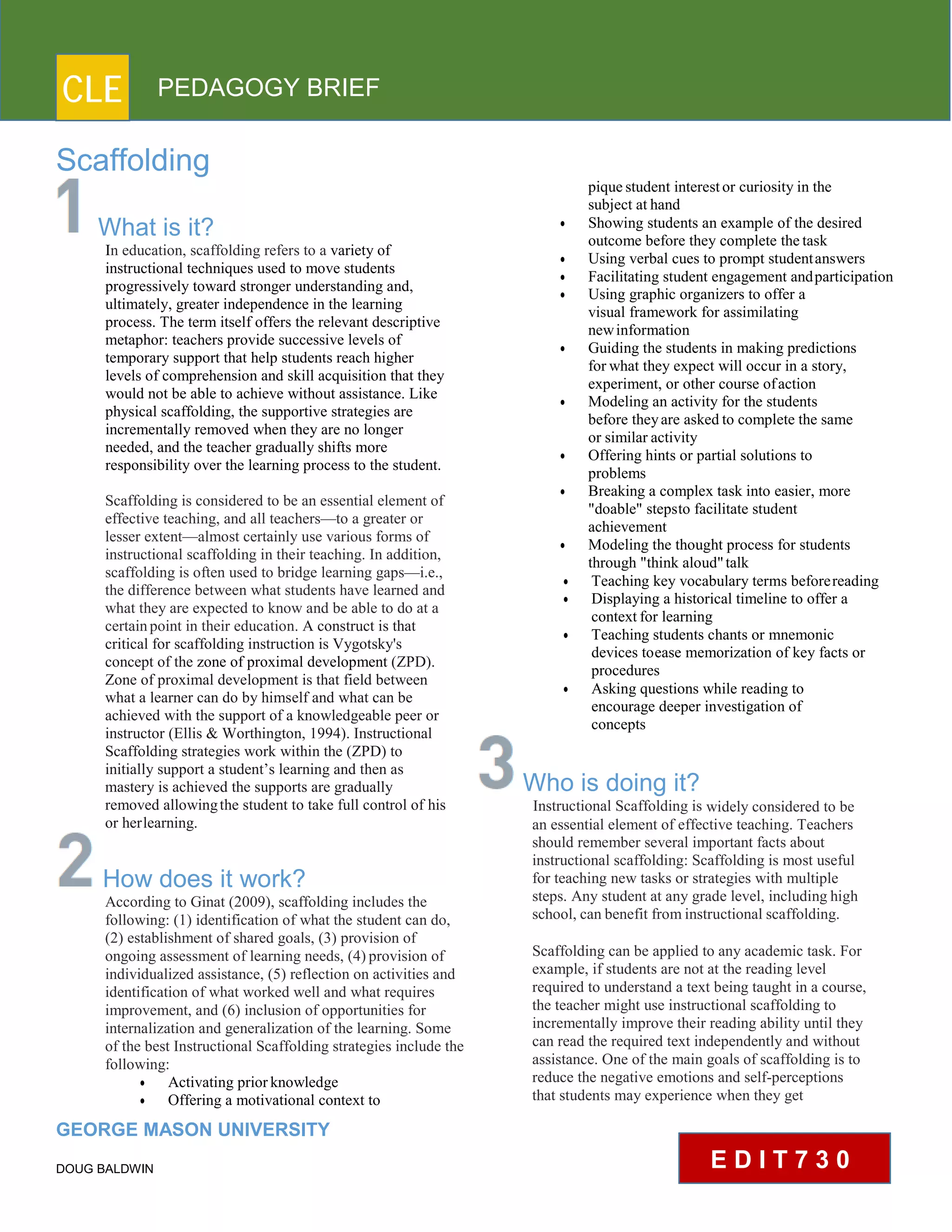 CLE PEDAGOGY BRIEF
Scaffolding
What is it?
In education, scaffolding refers to a variety of
instructional techniques used to move students
progressively toward stronger understanding and,
ultimately, greater independence in the learning
process. The term itself offers the relevant descriptive
metaphor: teachers provide successive levels of
temporary support that help students reach higher
levels of comprehension and skill acquisition that they
would not be able to achieve without assistance. Like
physical scaffolding, the supportive strategies are
incrementally removed when they are no longer
needed, and the teacher gradually shifts more
responsibility over the learning process to the student.
Scaffolding is considered to be an essential element of
effective teaching, and all teachers—to a greater or
lesser extent—almost certainly use various forms of
instructional scaffolding in their teaching. In addition,
scaffolding is often used to bridge learning gaps—i.e.,
the difference between what students have learned and
what they are expected to know and be able to do at a
certainpoint in their education. A construct is that
critical for scaffolding instruction is Vygotsky's
concept of the zone of proximal development (ZPD).
Zone of proximal development is that field between
what a learner can do by himself and what can be
achieved with the support of a knowledgeable peer or
instructor (Ellis & Worthington, 1994). Instructional
Scaffolding strategies work within the (ZPD) to
initially support a student’s learning and then as
mastery is achieved the supports are gradually
removed allowingthe student to take full control of his
or herlearning.
How does it work?
According to Ginat (2009), scaffolding includes the
following: (1) identification of what the student can do,
(2) establishment of shared goals, (3) provision of
ongoing assessment of learning needs, (4) provision of
individualized assistance, (5) reflection on activities and
identification of what worked well and what requires
improvement, and (6) inclusion of opportunities for
internalization and generalization of the learning. Some
of the best Instructional Scaffolding strategies include the
following:
 Activating priorknowledge
 Offering a motivational context to
GEORGE MASON UNIVERSITY
DOUG BALDWIN
pique student interestor curiosity in the
subject at hand
 Showing students an example of the desired
outcome before they complete thetask
 Using verbal cues to prompt studentanswers
 Facilitating student engagement andparticipation
 Using graphic organizers to offer a
visual framework for assimilating
newinformation
 Guiding the students in making predictions
for what they expect will occur in a story,
experiment, or other course ofaction
 Modeling an activity for the students
before theyare asked to complete the same
or similar activity
 Offering hints or partial solutions to
problems
 Breaking a complex task into easier, more
"doable" stepsto facilitate student
achievement
 Modeling the thought process for students
through "think aloud"talk
 Teaching key vocabulary terms beforereading
 Displaying a historical timeline to offer a
contextfor learning
 Teaching students chants or mnemonic
devices toease memorization of key facts or
procedures
 Asking questions while reading to
encourage deeper investigation of
concepts
Who is doing it?
Instructional Scaffolding is widely considered to be
an essential element of effective teaching. Teachers
should remember several important facts about
instructional scaffolding: Scaffolding is most useful
for teaching new tasks or strategies with multiple
steps. Any student at any grade level, including high
school, can benefit frominstructional scaffolding.
Scaffolding can be applied to any academic task. For
example, if students are not at the reading level
required to understand a text being taught in a course,
the teacher might use instructional scaffolding to
incrementally improve their reading ability until they
can read the required text independently and without
assistance. One of the main goals of scaffolding is to
reduce the negative emotions and self-perceptions
that students may experience when they get
E D I T 7 3 0
 