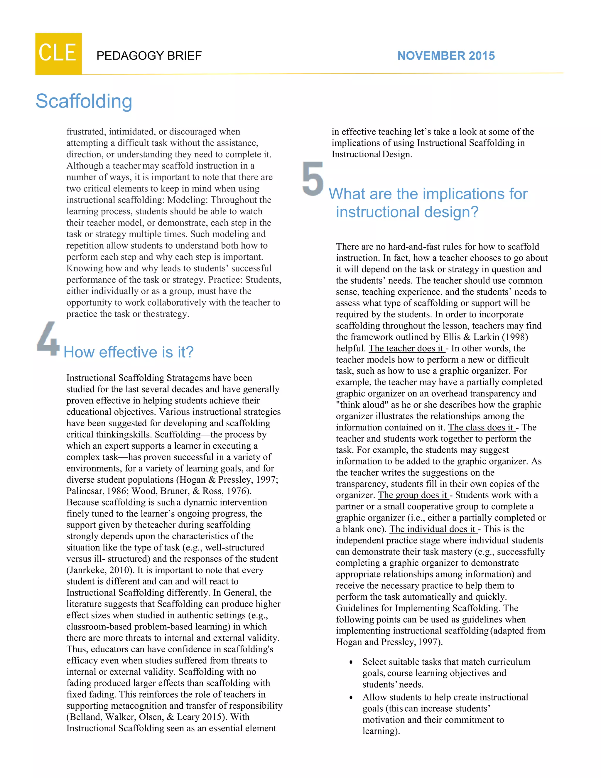 CLE PEDAGOGY BRIEF NOVEMBER 2015
Scaffolding
frustrated, intimidated, or discouraged when
attempting a difficult task without the assistance,
direction, or understanding they need to complete it.
Although a teachermay scaffold instruction in a
number of ways, it is important to note that there are
two critical elements to keep in mind when using
instructional scaffolding: Modeling: Throughout the
learning process, students should be able to watch
their teacher model, or demonstrate, each step in the
task or strategy multiple times. Such modeling and
repetition allow students to understand both how to
perform each step and why each step is important.
Knowing how and why leads to students’ successful
performance of the task or strategy. Practice: Students,
either individually or as a group, must have the
opportunity to work collaboratively with theteacher to
practice the task or thestrategy.
How effective is it?
Instructional Scaffolding Stratagems have been
studied for the last several decades and have generally
proven effective in helping students achieve their
educational objectives. Various instructional strategies
have been suggested for developing and scaffolding
critical thinkingskills. Scaffolding—the process by
which an expert supports a learner in executing a
complex task—has proven successful in a variety of
environments, for a variety of learning goals, and for
diverse student populations (Hogan & Pressley, 1997;
Palincsar,1986; Wood, Bruner, & Ross, 1976).
Because scaffolding is sucha dynamic intervention
finely tuned to the learner’s ongoing progress, the
support given by theteacher during scaffolding
strongly depends upon the characteristics of the
situation like the type of task (e.g., well-structured
versus ill- structured) and the responses of the student
(Janrkeke, 2010). It is important to note that every
student is different and can and will react to
Instructional Scaffolding differently. In General, the
literature suggests that Scaffolding can produce higher
effect sizes when studied in authentic settings (e.g.,
classroom-based problem-based learning) in which
there are more threats to internal and external validity.
Thus, educators can have confidence in scaffolding's
efficacy even when studies suffered from threats to
internal or external validity. Scaffolding with no
fading produced larger effects than scaffolding with
fixed fading. This reinforces the role of teachers in
supporting metacognition and transfer of responsibility
(Belland, Walker, Olsen, & Leary 2015). With
Instructional Scaffolding seen as an essential element
in effective teaching let’s take a look at some of the
implications of using Instructional Scaffolding in
Instructional Design.
What are the implications for
instructional design?
There are no hard-and-fast rules for how to scaffold
instruction. In fact, how a teacher chooses to go about
it will depend on the task or strategy in question and
the students’ needs. The teacher should use common
sense, teaching experience, and the students’ needs to
assess what type of scaffolding or support will be
required by the students. In order to incorporate
scaffolding throughout the lesson, teachers may find
the framework outlined by Ellis & Larkin (1998)
helpful. The teacher does it - In other words, the
teacher models how to perform a new or difficult
task, such as how to use a graphic organizer. For
example, the teacher may have a partially completed
graphic organizer on an overhead transparency and
"think aloud" as he or she describes how the graphic
organizer illustrates the relationships among the
information contained on it. The class does it - The
teacher and students work together to perform the
task. For example, the students may suggest
information to be added to the graphic organizer. As
the teacher writes the suggestions on the
transparency, students fill in their own copies of the
organizer. The group does it - Students work with a
partner or a small cooperative group to complete a
graphic organizer (i.e., either a partially completed or
a blank one). The individual does it - This is the
independent practice stage where individual students
can demonstrate their task mastery (e.g., successfully
completing a graphic organizer to demonstrate
appropriate relationships among information) and
receive the necessary practice to help them to
perform the task automatically and quickly.
Guidelines for Implementing Scaffolding. The
following points can be used as guidelines when
implementing instructional scaffolding(adapted from
Hogan and Pressley,1997).
 Select suitable tasks that match curriculum
goals,course learning objectives and
students’needs.
 Allow students to help create instructional
goals (thiscan increase students’
motivation and their commitment to
learning).
 