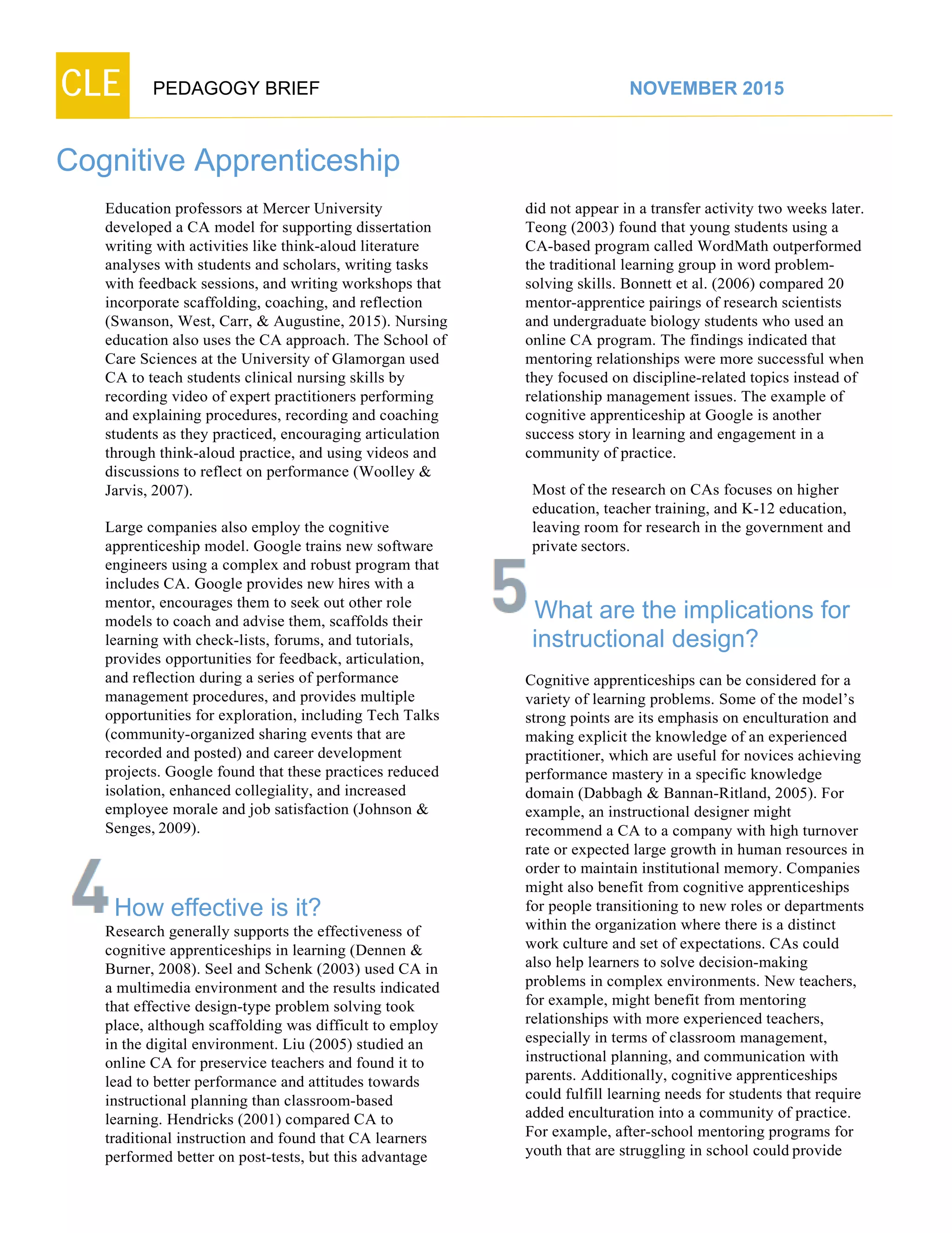 CLE PEDAGOGY BRIEF NOVEMBER 2015
Cognitive Apprenticeship
Education professors at Mercer University
developed a CA model for supporting dissertation
writing with activities like think-aloud literature
analyses with students and scholars, writing tasks
with feedback sessions, and writing workshops that
incorporate scaffolding, coaching, and reflection
(Swanson, West, Carr, & Augustine, 2015). Nursing
education also uses the CA approach. The School of
Care Sciences at the University of Glamorgan used
CA to teach students clinical nursing skills by
recording video of expert practitioners performing
and explaining procedures, recording and coaching
students as they practiced, encouraging articulation
through think-aloud practice, and using videos and
discussions to reflect on performance (Woolley &
Jarvis, 2007).
Large companies also employ the cognitive
apprenticeship model. Google trains new software
engineers using a complex and robust program that
includes CA. Google provides new hires with a
mentor, encourages them to seek out other role
models to coach and advise them, scaffolds their
learning with check-lists, forums, and tutorials,
provides opportunities for feedback, articulation,
and reflection during a series of performance
management procedures, and provides multiple
opportunities for exploration, including Tech Talks
(community-organized sharing events that are
recorded and posted) and career development
projects. Google found that these practices reduced
isolation, enhanced collegiality, and increased
employee morale and job satisfaction (Johnson &
Senges, 2009).
How effective is it?
Research generally supports the effectiveness of
cognitive apprenticeships in learning (Dennen &
Burner, 2008). Seel and Schenk (2003) used CA in
a multimedia environment and the results indicated
that effective design-type problem solving took
place, although scaffolding was difficult to employ
in the digital environment. Liu (2005) studied an
online CA for preservice teachers and found it to
lead to better performance and attitudes towards
instructional planning than classroom-based
learning. Hendricks (2001) compared CA to
traditional instruction and found that CA learners
performed better on post-tests, but this advantage
did not appear in a transfer activity two weeks later.
Teong (2003) found that young students using a
CA-based program called WordMath outperformed
the traditional learning group in word problem-
solving skills. Bonnett et al. (2006) compared 20
mentor-apprentice pairings of research scientists
and undergraduate biology students who used an
online CA program. The findings indicated that
mentoring relationships were more successful when
they focused on discipline-related topics instead of
relationship management issues. The example of
cognitive apprenticeship at Google is another
success story in learning and engagement in a
community of practice.
Most of the research on CAs focuses on higher
education, teacher training, and K-12 education,
leaving room for research in the government and
private sectors.
What are the implications for
instructional design?
Cognitive apprenticeships can be considered for a
variety of learning problems. Some of the model’s
strong points are its emphasis on enculturation and
making explicit the knowledge of an experienced
practitioner, which are useful for novices achieving
performance mastery in a specific knowledge
domain (Dabbagh & Bannan-Ritland, 2005). For
example, an instructional designer might
recommend a CA to a company with high turnover
rate or expected large growth in human resources in
order to maintain institutional memory. Companies
might also benefit from cognitive apprenticeships
for people transitioning to new roles or departments
within the organization where there is a distinct
work culture and set of expectations. CAs could
also help learners to solve decision-making
problems in complex environments. New teachers,
for example, might benefit from mentoring
relationships with more experienced teachers,
especially in terms of classroom management,
instructional planning, and communication with
parents. Additionally, cognitive apprenticeships
could fulfill learning needs for students that require
added enculturation into a community of practice.
For example, after-school mentoring programs for
youth that are struggling in school could provide
 
