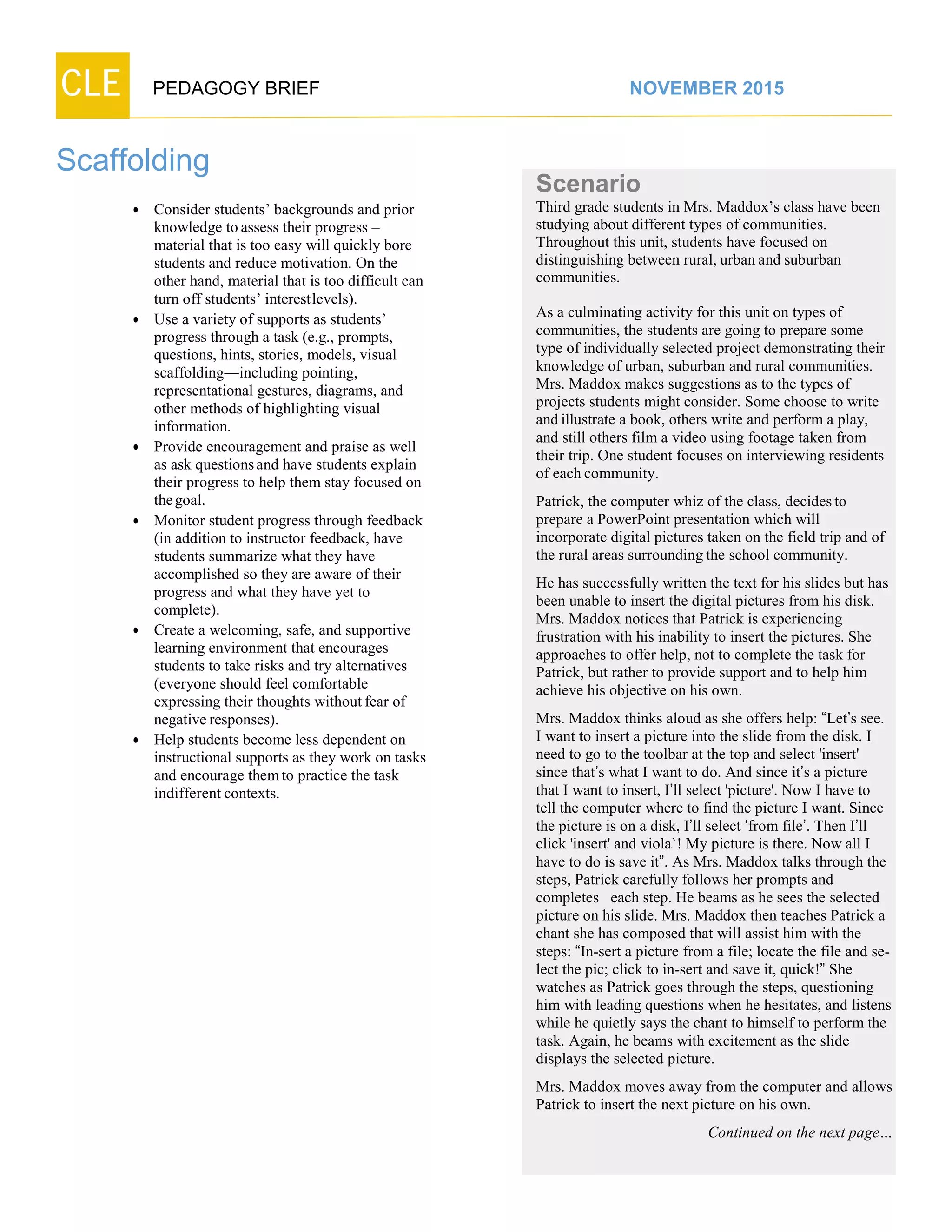 CLE PEDAGOGY BRIEF NOVEMBER 2015
Scaffolding
 Consider students’ backgrounds and prior
knowledge to assess their progress –
material that is too easy will quickly bore
students and reduce motivation. On the
other hand, material that is too difficult can
turn off students’ interestlevels).
 Use a variety of supports as students’
progress through a task (e.g., prompts,
questions, hints, stories, models, visual
scaffolding―includingpointing,
representational gestures, diagrams, and
other methods of highlighting visual
information.
 Provide encouragement and praise as well
as ask questionsand have students explain
their progress to help them stay focused on
thegoal.
 Monitor student progress through feedback
(in addition to instructor feedback, have
students summarize what they have
accomplished so they are aware of their
progress and what they have yet to
complete).
 Create a welcoming, safe, and supportive
learning environment that encourages
students to take risks and try alternatives
(everyone should feel comfortable
expressing their thoughts without fear of
negativeresponses).
 Help students become less dependent on
instructional supports as they work on tasks
and encourage themto practice the task
indifferentcontexts.
Scenario
Third grade students in Mrs. Maddox’s class have been
studying about different types of communities.
Throughout this unit, students have focused on
distinguishing between rural, urban and suburban
communities.
As a culminating activity for this unit on types of
communities, the students are going to prepare some
type of individually selected project demonstrating their
knowledge of urban, suburban and rural communities.
Mrs. Maddox makes suggestions as to the types of
projects students might consider. Some choose to write
and illustrate a book, others write and perform a play,
and still others film a video using footage taken from
their trip. One student focuses on interviewing residents
of each community.
Patrick, the computer whiz of the class, decidesto
prepare a PowerPoint presentation which will
incorporate digital pictures taken on the field trip and of
the rural areas surrounding the school community.
He has successfully written the text for his slides but has
been unable to insert the digital pictures from his disk.
Mrs. Maddox notices that Patrick is experiencing
frustration with his inability to insert the pictures. She
approaches to offer help, not to complete the task for
Patrick, but rather to provide support and to help him
achieve his objective on his own.
Mrs. Maddox thinks aloud as she offers help: “Let’s see. I
want to insert a picture into the slide from the disk. I
need to go to the toolbar at the top and select 'insert'
since that’s what I want to do. And since it’s a picture
that I want to insert, I’ll select 'picture'. Now I have to
tell the computer where to find the picture I want. Since
the picture is on a disk, I’ll select ‘from file’. Then I’ll
click 'insert' and viola`! My picture is there. Now all I
have to do is save it”. As Mrs. Maddox talks through the
steps, Patrick carefully follows her prompts and
completes each step. He beams as he sees the selected
picture on his slide. Mrs. Maddox then teaches Patrick a
chant she has composed that will assist him with the
steps: “In-sert a picture from a file; locate the file and se-
lect the pic; click to in-sert and save it, quick!” She
watches as Patrick goes through the steps, questioning
him with leading questions when he hesitates, and listens
while he quietly says the chant to himself to perform the
task. Again, he beams with excitement as the slide
displays the selected picture.
Mrs. Maddox moves away from the computer and allows
Patrick to insert the next picture on his own.
Continued on the next page…
 