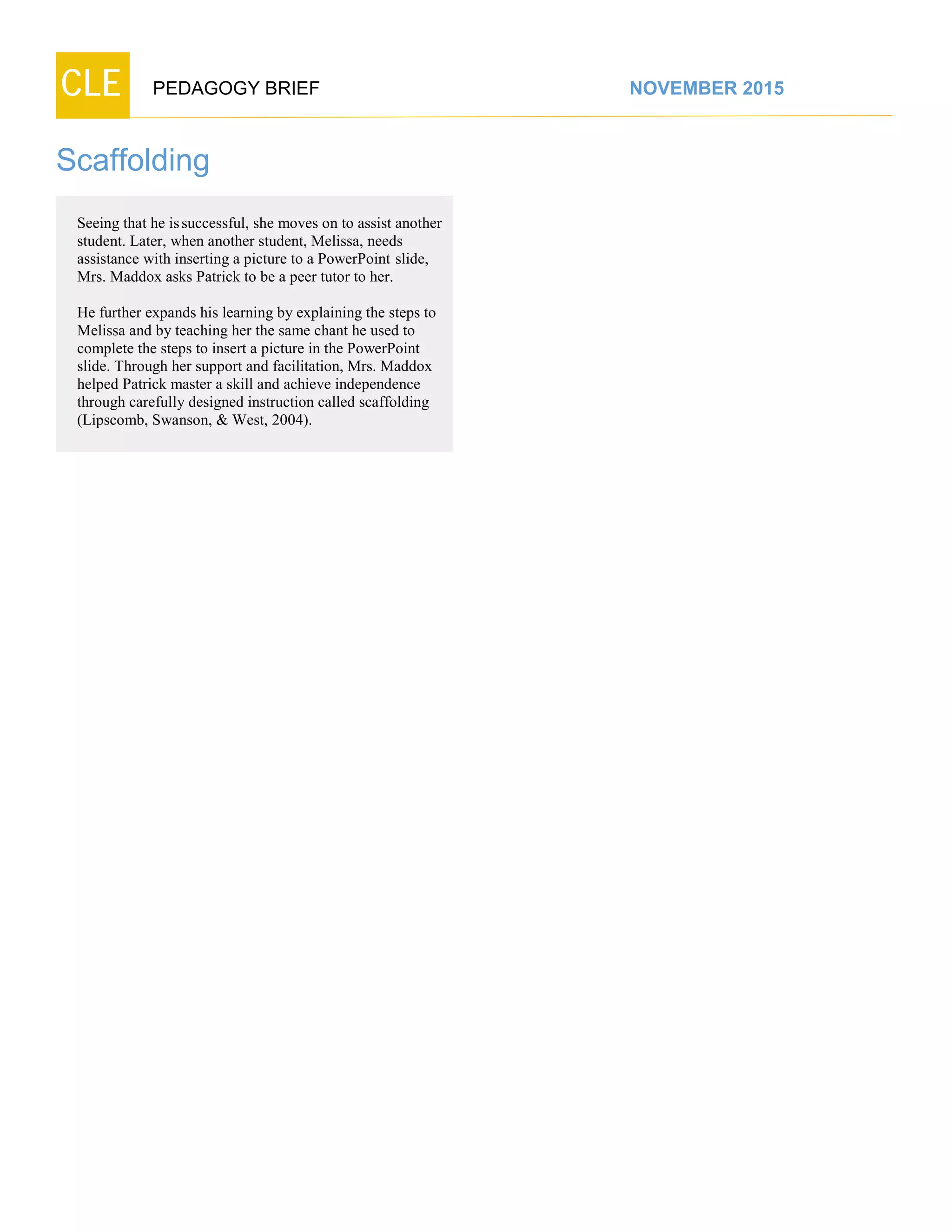 CLE PEDAGOGY BRIEF NOVEMBER 2015
Scaffolding
Seeing that he issuccessful, she moves on to assist another
student. Later, when another student, Melissa, needs
assistance with inserting a picture to a PowerPoint slide,
Mrs. Maddox asks Patrick to be a peer tutor to her.
He further expands his learning by explaining the steps to
Melissa and by teaching her the same chant he used to
complete the steps to insert a picture in the PowerPoint
slide. Through her support and facilitation, Mrs. Maddox
helped Patrick master a skill and achieve independence
through carefully designed instruction called scaffolding
(Lipscomb, Swanson, & West, 2004).
 