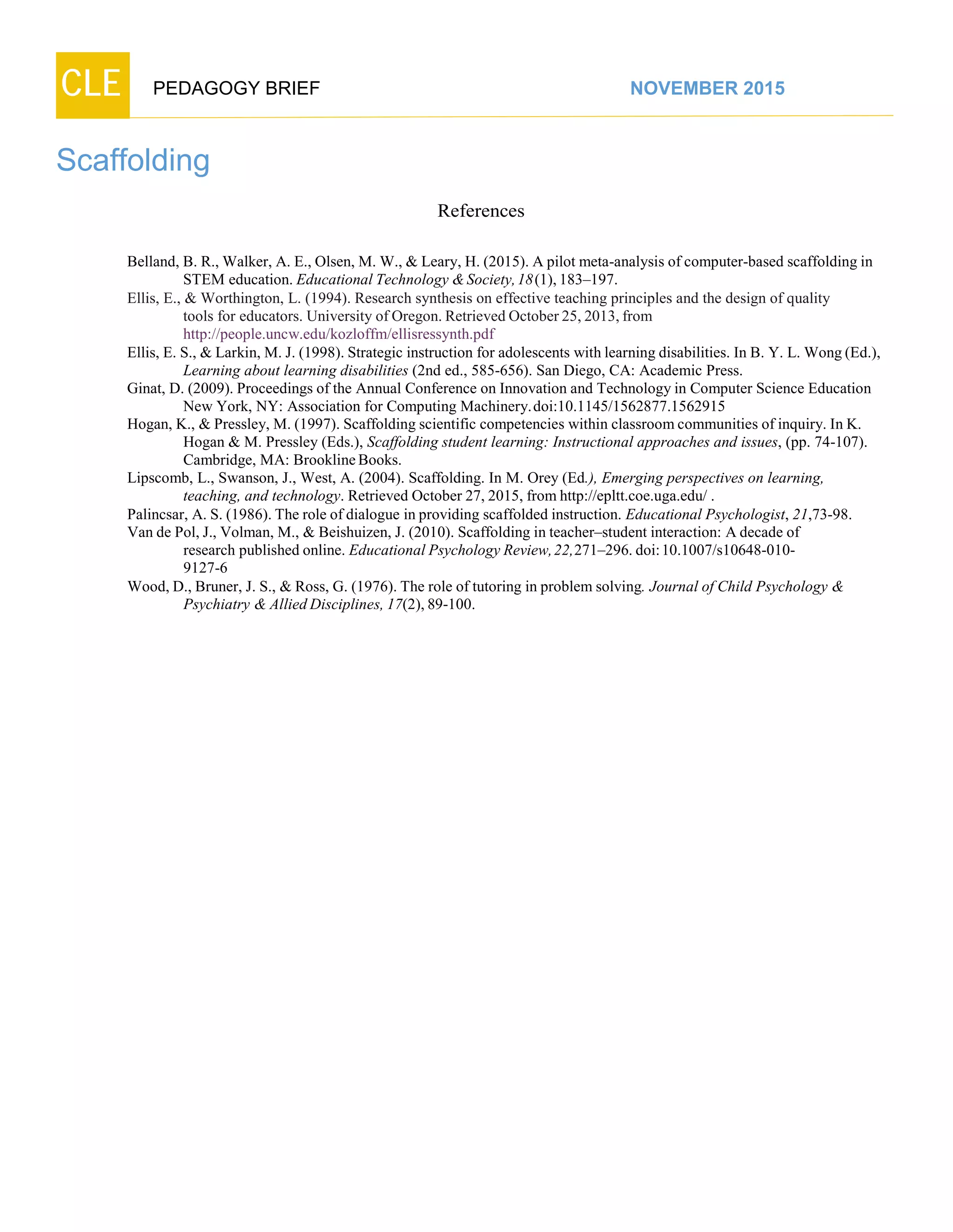 CLE PEDAGOGY BRIEF NOVEMBER 2015
Scaffolding
References
Belland, B. R., Walker, A. E., Olsen, M. W., & Leary, H. (2015). A pilot meta-analysis of computer-based scaffolding in
STEM education. Educational Technology &Society,18(1),183–197.
Ellis, E., & Worthington, L. (1994). Research synthesis on effective teaching principles and the design of quality
tools for educators. University of Oregon. Retrieved October 25, 2013, from
http://people.uncw.edu/kozloffm/ellisressynth.pdf
Ellis, E. S., & Larkin, M. J. (1998). Strategic instruction for adolescents with learning disabilities. In B. Y. L. Wong (Ed.),
Learning about learning disabilities (2nd ed., 585-656). San Diego, CA: Academic Press.
Ginat, D. (2009). Proceedings of the Annual Conference on Innovation and Technology in Computer Science Education
New York, NY: Association for Computing Machinery.doi:10.1145/1562877.1562915
Hogan, K., & Pressley, M. (1997). Scaffolding scientific competencies within classroomcommunities of inquiry. In K.
Hogan & M. Pressley (Eds.), Scaffolding student learning: Instructional approaches and issues, (pp. 74-107).
Cambridge, MA: BrooklineBooks.
Lipscomb, L., Swanson, J., West, A. (2004). Scaffolding. In M. Orey (Ed.), Emerging perspectives on learning,
teaching, and technology. Retrieved October 27, 2015, from http://epltt.coe.uga.edu/ .
Palincsar, A. S. (1986). The role of dialogue in providing scaffolded instruction. Educational Psychologist, 21,73-98.
Van de Pol, J., Volman, M., & Beishuizen, J. (2010). Scaffolding in teacher–student interaction: A decade of
research published online. Educational Psychology Review, 22,271–296. doi: 10.1007/s10648-010-
9127-6
Wood, D., Bruner, J. S., & Ross, G. (1976). The role of tutoring in problem solving. Journal of Child Psychology &
Psychiatry &Allied Disciplines, 17(2), 89-100.
 