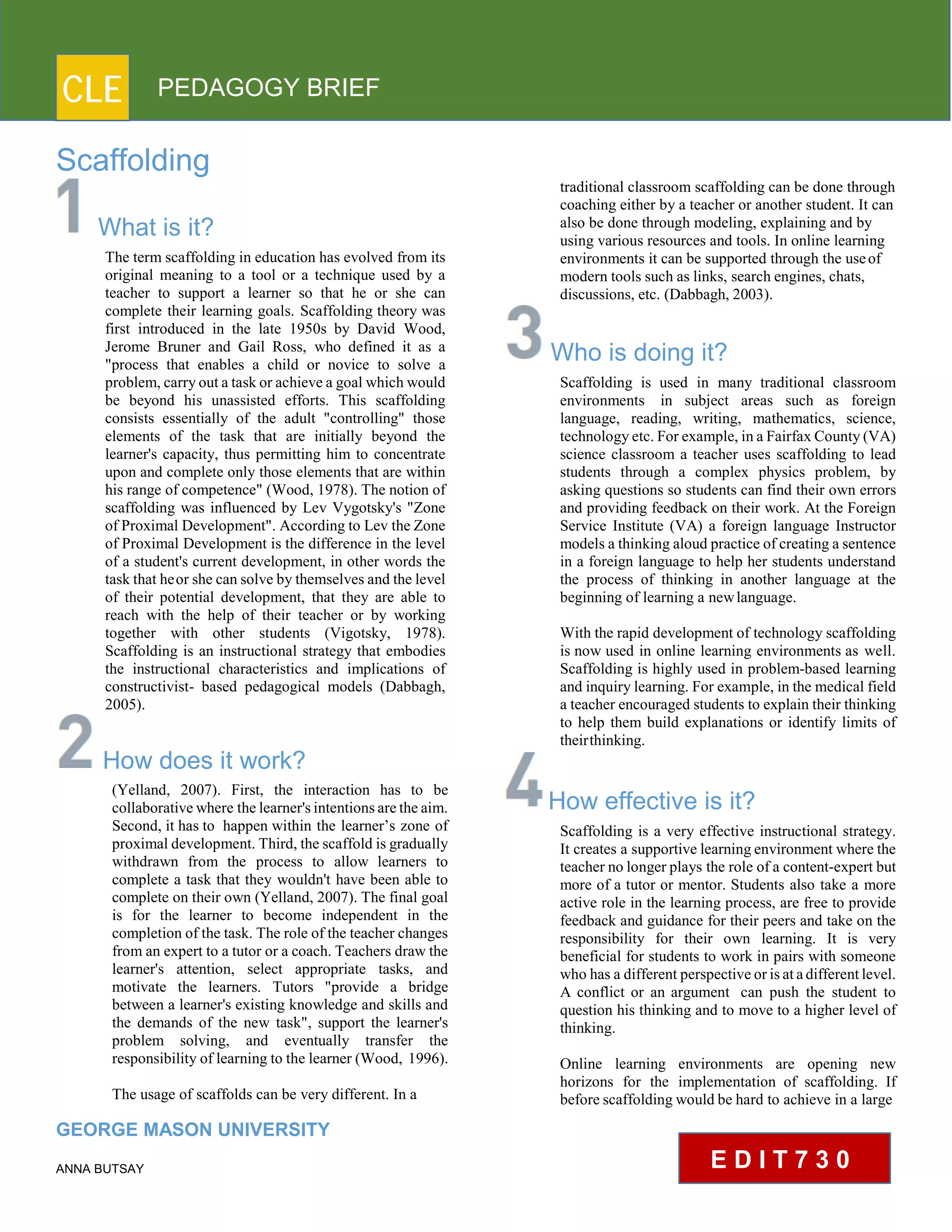 CLE PEDAGOGY BRIEF
Scaffolding
What is it?
The term scaffolding in education has evolved from its
original meaning to a tool or a technique used by a
teacher to support a learner so that he or she can
complete their learning goals. Scaffolding theory was
first introduced in the late 1950s by David Wood,
Jerome Bruner and Gail Ross, who defined it as a
"process that enables a child or novice to solve a
problem, carry out a task or achieve a goal which would
be beyond his unassisted efforts. This scaffolding
consists essentially of the adult "controlling" those
elements of the task that are initially beyond the
learner's capacity, thus permitting him to concentrate
upon and complete only those elements that are within
his range of competence" (Wood, 1978). The notion of
scaffolding was influenced by Lev Vygotsky's "Zone
of Proximal Development". According to Lev the Zone
of Proximal Development is the difference in the level
of a student's current development, in other words the
task that heor she can solve by themselves and the level
of their potential development, that they are able to
reach with the help of their teacher or by working
together with other students (Vigotsky, 1978).
Scaffolding is an instructional strategy that embodies
the instructional characteristics and implications of
constructivist- based pedagogical models (Dabbagh,
2005).
How does it work?
(Yelland, 2007). First, the interaction has to be
collaborative where the learner's intentions are the aim.
Second, it has to happen within the learner’s zone of
proximal development. Third, the scaffold is gradually
withdrawn from the process to allow learners to
complete a task that they wouldn't have been able to
complete on their own (Yelland, 2007). The final goal
is for the learner to become independent in the
completion of the task. The role of the teacher changes
from an expert to a tutor or a coach. Teachers draw the
learner's attention, select appropriate tasks, and
motivate the learners. Tutors "provide a bridge
between a learner's existing knowledge and skills and
the demands of the new task", support the learner's
problem solving, and eventually transfer the
responsibility of learning to the learner (Wood, 1996).
The usage of scaffolds can be very different. In a
GEORGE MASON UNIVERSITY
ANNA BUTSAY
traditional classroom scaffolding can be done through
coaching either by a teacher or another student. It can
also be done through modeling, explaining and by
using various resources and tools. In online learning
environments it can be supported through the useof
modern tools such as links, search engines, chats,
discussions, etc. (Dabbagh, 2003).
Who is doing it?
Scaffolding is used in many traditional classroom
environments in subject areas such as foreign
language, reading, writing, mathematics, science,
technology etc. For example, in a Fairfax County (VA)
science classroom a teacher uses scaffolding to lead
students through a complex physics problem, by
asking questions so students can find their own errors
and providing feedback on their work. At the Foreign
Service Institute (VA) a foreign language Instructor
models a thinking aloud practice of creating a sentence
in a foreign language to help her students understand
the process of thinking in another language at the
beginning of learning a newlanguage.
With the rapid development of technology scaffolding
is now used in online learning environments as well.
Scaffolding is highly used in problem-based learning
and inquiry learning. For example, in the medical field
a teacher encouraged students to explain their thinking
to help them build explanations or identify limits of
theirthinking.
How effective is it?
Scaffolding is a very effective instructional strategy.
It creates a supportive learning environment where the
teacher no longer plays the role of a content-expert but
more of a tutor or mentor. Students also take a more
active role in the learning process, are free to provide
feedback and guidance for their peers and take on the
responsibility for their own learning. It is very
beneficial for students to work in pairs with someone
who has a different perspective or is at a different level.
A conflict or an argument can push the student to
question his thinking and to move to a higher level of
thinking.
Online learning environments are opening new
horizons for the implementation of scaffolding. If
before scaffolding would be hard to achieve in a large
E D I T 7 3 0
 