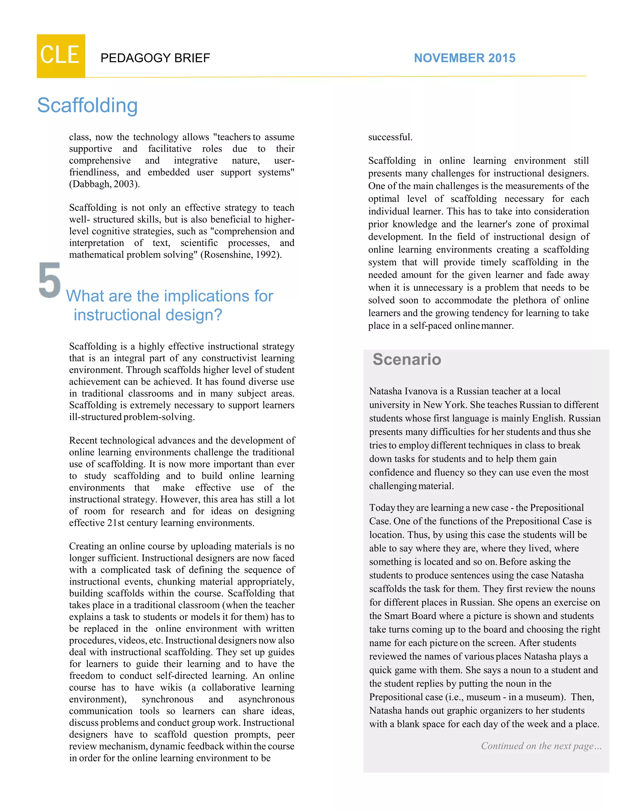 CLE PEDAGOGY BRIEF NOVEMBER 2015
Scaffolding
class, now the technology allows "teachers to assume
supportive and facilitative roles due to their
comprehensive and integrative nature, user-
friendliness, and embedded user support systems"
(Dabbagh,2003).
Scaffolding is not only an effective strategy to teach
well- structured skills, but is also beneficial to higher-
level cognitive strategies, such as "comprehension and
interpretation of text, scientific processes, and
mathematical problem solving" (Rosenshine, 1992).
What are the implications for
instructional design?
Scaffolding is a highly effective instructional strategy
that is an integral part of any constructivist learning
environment. Through scaffolds higher level of student
achievement can be achieved. It has found diverse use
in traditional classrooms and in many subject areas.
Scaffolding is extremely necessary to support learners
ill-structured problem-solving.
Recent technological advances and the development of
online learning environments challenge the traditional
use of scaffolding. It is now more important than ever
to study scaffolding and to build online learning
environments that make effective use of the
instructional strategy. However, this area has still a lot
of room for research and for ideas on designing
effective 21st century learning environments.
Creating an online course by uploading materials is no
longer sufficient. Instructional designers are now faced
with a complicated task of defining the sequence of
instructional events, chunking material appropriately,
building scaffolds within the course. Scaffolding that
takes place in a traditional classroom (when the teacher
explains a task to students or models it for them) has to
be replaced in the online environment with written
procedures, videos, etc. Instructional designers now also
deal with instructional scaffolding. They set up guides
for learners to guide their learning and to have the
freedom to conduct self-directed learning. An online
course has to have wikis (a collaborative learning
environment), synchronous and asynchronous
communication tools so learners can share ideas,
discuss problems and conduct group work. Instructional
designers have to scaffold question prompts, peer
review mechanism, dynamic feedback within the course
in order for the online learning environment to be
successful.
Scaffolding in online learning environment still
presents many challenges for instructional designers.
One of the main challenges is the measurements of the
optimal level of scaffolding necessary for each
individual learner. This has to take into consideration
prior knowledge and the learner's zone of proximal
development. In the field of instructional design of
online learning environments creating a scaffolding
system that will provide timely scaffolding in the
needed amount for the given learner and fade away
when it is unnecessary is a problem that needs to be
solved soon to accommodate the plethora of online
learners and the growing tendency for learning to take
place in a self-paced onlinemanner.
Scenario
Natasha Ivanova is a Russian teacher at a local
university in NewYork. She teaches Russian to different
students whose first language is mainly English. Russian
presents many difficulties for her students and thus she
tries to employdifferent techniques in class to break
down tasks for students and to help them gain
confidence and fluency so they can use even the most
challengingmaterial.
Todaytheyare learninga newcase -the Prepositional
Case. One of the functions of the Prepositional Case is
location. Thus, by using this case the students will be
able to say where they are, where they lived, where
something is located and so on.Before asking the
students to produce sentences using the case Natasha
scaffolds the task for them. They first review the nouns
for different places in Russian. She opens an exercise on
the Smart Board where a picture is shown and students
take turns coming up to the board and choosing the right
name for each pictureon the screen. After students
reviewed the names of variousplaces Natasha plays a
quick game with them. She says a noun to a student and
the student replies by putting the noun in the
Prepositional case (i.e., museum - in a museum). Then,
Natasha hands out graphic organizers to her students
with a blank space for each day of the week and a place.
Continued on the next page…
 