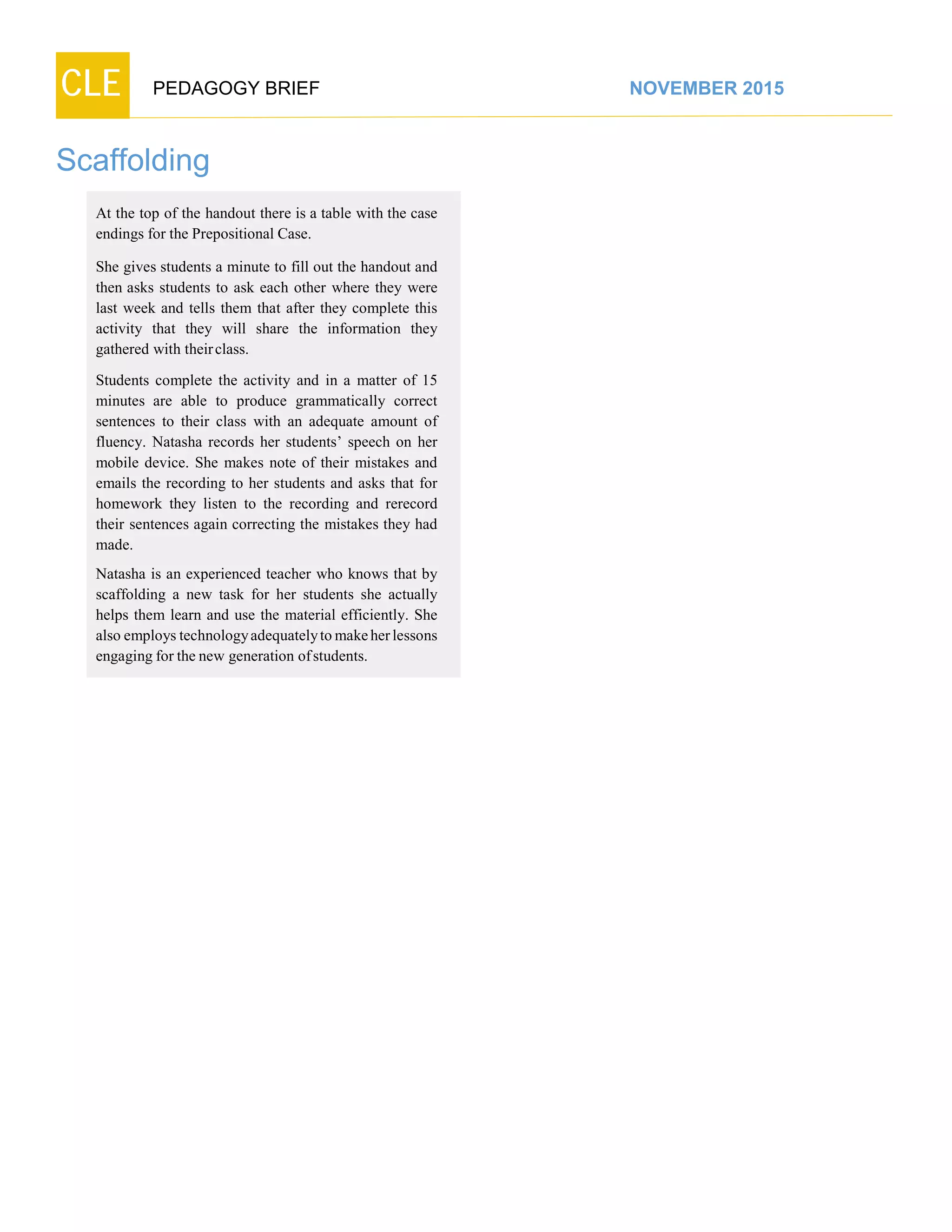 CLE PEDAGOGY BRIEF NOVEMBER 2015
Scaffolding
At the top of the handout there is a table with the case
endings for the Prepositional Case.
She gives students a minute to fill out the handout and
then asks students to ask each other where they were
last week and tells them that after they complete this
activity that they will share the information they
gathered with theirclass.
Students complete the activity and in a matter of 15
minutes are able to produce grammatically correct
sentences to their class with an adequate amount of
fluency. Natasha records her students’ speech on her
mobile device. She makes note of their mistakes and
emails the recording to her students and asks that for
homework they listen to the recording and rerecord
their sentences again correcting the mistakes they had
made.
Natasha is an experienced teacher who knows that by
scaffolding a new task for her students she actually
helps them learn and use the material efficiently. She
also employs technologyadequatelyto make her lessons
engaging for the new generation ofstudents.
 