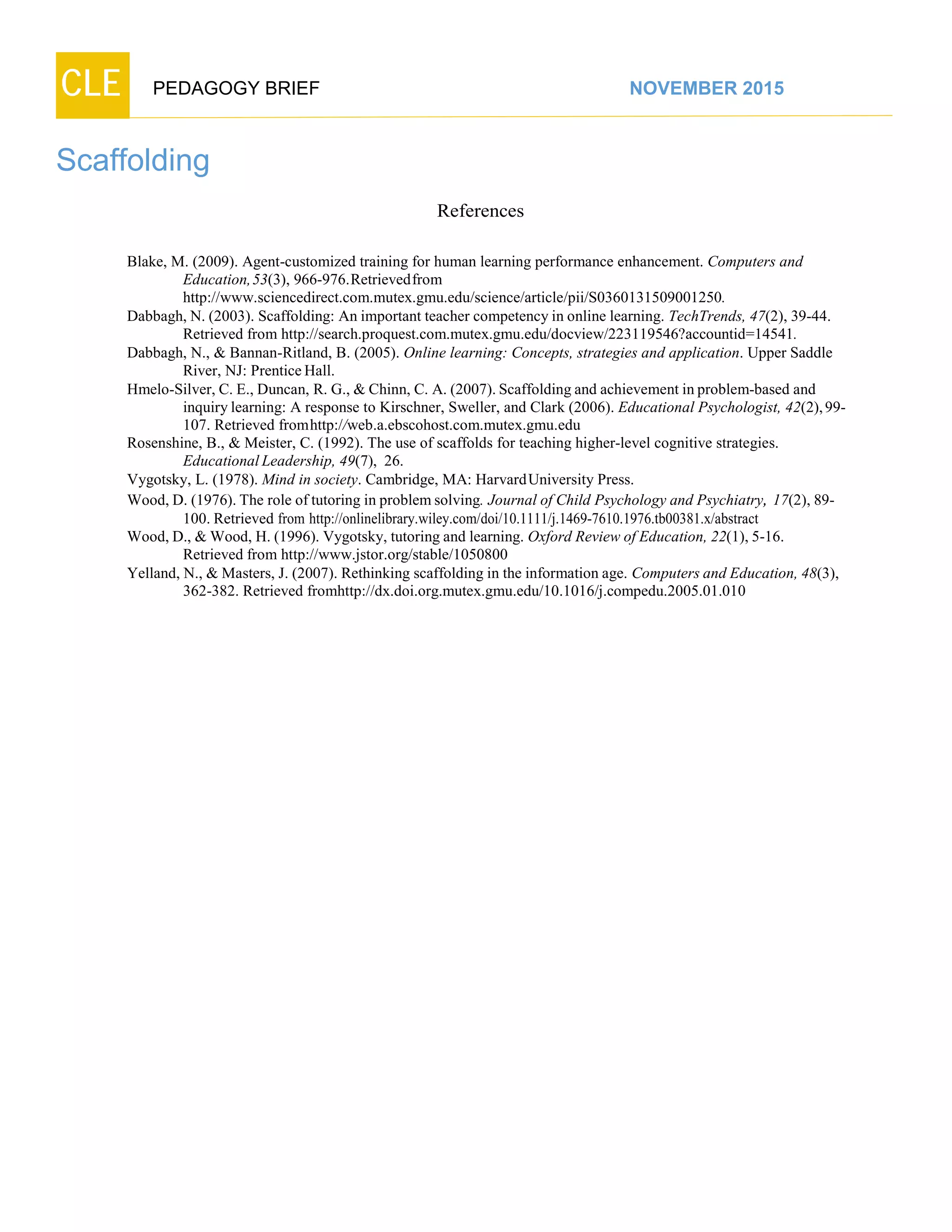 CLE PEDAGOGY BRIEF NOVEMBER 2015
Scaffolding
References
Blake, M. (2009). Agent-customized training for human learning performance enhancement. Computers and
Education,53(3),966-976.Retrievedfrom
http://www.sciencedirect.com.mutex.gmu.edu/science/article/pii/S0360131509001250.
Dabbagh, N. (2003). Scaffolding: An important teacher competency in online learning. TechTrends, 47(2), 39-44.
Retrieved from http://search.proquest.com.mutex.gmu.edu/docview/223119546?accountid=14541.
Dabbagh, N., & Bannan-Ritland, B. (2005). Online learning: Concepts, strategies and application. Upper Saddle
River, NJ: PrenticeHall.
Hmelo-Silver, C. E., Duncan, R. G., & Chinn, C. A. (2007). Scaffolding and achievement in problem-based and
inquirylearning: A response to Kirschner, Sweller, and Clark (2006). Educational Psychologist, 42(2),99-
107.Retrievedfromhttp://web.a.ebscohost.com.mutex.gmu.edu
Rosenshine, B., & Meister, C. (1992). The use of scaffolds for teaching higher-level cognitive strategies.
Educational Leadership, 49(7), 26.
Vygotsky, L. (1978). Mind in society. Cambridge, MA: HarvardUniversity Press.
Wood, D. (1976). The role of tutoring in problem solving. Journal of Child Psychology and Psychiatry, 17(2), 89-
100. Retrieved from http://onlinelibrary.wiley.com/doi/10.1111/j.1469-7610.1976.tb00381.x/abstract
Wood, D., & Wood, H. (1996). Vygotsky, tutoring and learning. Oxford Review of Education, 22(1), 5-16.
Retrievedfromhttp://www.jstor.org/stable/1050800
Yelland, N., & Masters, J. (2007). Rethinking scaffolding in the information age. Computers and Education, 48(3),
362-382. Retrieved fromhttp://dx.doi.org.mutex.gmu.edu/10.1016/j.compedu.2005.01.010
 