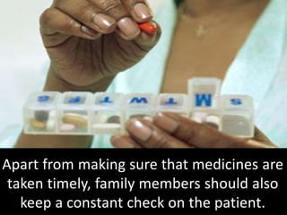 Apart from making sure that medicines are
taken timely, family members should also
keep a constant check on the patient.
 