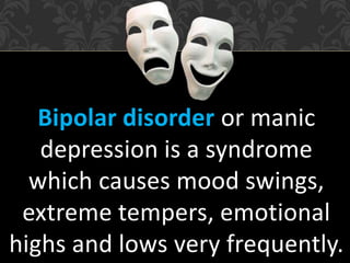Bipolar disorder or manic
depression is a syndrome
which causes mood swings,
extreme tempers, emotional
highs and lows very frequently.
 
