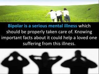Bipolar is a serious mental illness which
should be properly taken care of. Knowing
important facts about it could help a loved one
suffering from this illness.
 