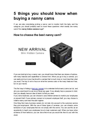 5 things you should know when
buying a nanny cams
If you are also considering picking a nanny cam to monitor both the baby and the
caregiver, you should probably want to know these questions: what exactly are nanny
cams? Are nanny hidden cameras legal?
How to choose the best nanny cam?
If you are looking to buy a nanny cam, you should know that there are dozens of options,
with many features and capabilities to choose from. When you go to buy a camera, you
can easily end up in your hands with a camera that is much more or much less than what
you need. The key is not to focus on what the camera costs or the many features it has,
but on your needs.
The first step in finding a best spy camera is to understand what nanny cams can do, and
why you would want to use one of these spy gear. If you already have a purpose in mind,
then you already have an idea of what it is that you need.
If you own a business, you can choose to use a hidden camera to monitor your employees
or prevent theft. If your primary concern is to prevent employee theft, you may choose to
install a nanny cam near the cash register.
One thing that many business owners do not take into account is the customer service
they give employees. With the use of these types of cameras, you can observe some
behaviors of your employees that do not comply with the norms. You can use this as an
opportunity to teach your employees how to treat customers well. When you have video
evidence of their behavior, you can show them how you would like them to act with the
client.
 