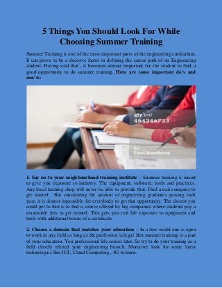 5 Things You Should Look For While
Choosing Summer Training
Summer Training is one of the most important parts of the engineering curriculum.
It can prove to be a decisive factor in defining the career path of an Engineering
student. Having said that , it becomes utmost important for the student to find a
good opportunity to do summer training. Here are some important do’s and
don’ts:
1. Say no to your neighbourhood training institute – Summer training is meant
to give you exposure to industry. The equipment, software, tools and practices.
Any local training shop will never be able to provide that. Find a real company to
get trained . But considering the amount of engineering graduates passing each
year, it is almost impossible for everybody to get that opportunity. The closest you
could get to that is to find a course offered by big companies where students pay a
reasonable fees to get trained. This gets you real life exposure to equipment and
tools with additional bonus of a certificate.
2. Choose a domain that matches your education – In a free world one is open
to work in any field as long as the profession is legal. But summer training is a part
of your education. You professional life comes later. So try to do your training in a
field closely related your engineering branch. Moreover look for some latest
technologies like ICT, Cloud Computing , 4G to learn.
 