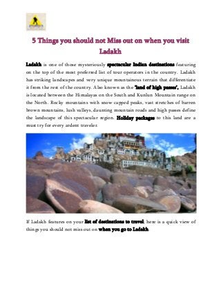 5 Things you should not Miss out on when you visit
Ladakh
Ladakh is one of those mysteriously spectacular Indian destinations featuring
on the top of the most preferred list of tour operators in the country. Ladakh
has striking landscapes and very unique mountainous terrain that differentiate
it from the rest of the country. Also known as the ‘land of high passes’, Ladakh
is located between the Himalayas on the South and Kunlun Mountain range on
the North. Rocky mountains with snow capped peaks, vast stretches of barren
brown mountains, lush valleys, daunting mountain roads and high passes define
the landscape of this spectacular region. Holiday packages to this land are a
must try for every ardent traveler.
If Ladakh features on your list of destinations to travel; here is a quick view of
things you should not miss out on when you go to Ladakh.
 