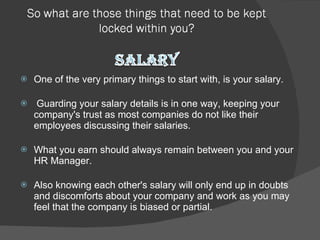 One of the very primary things to start with, is your salary. Guarding your salary details is in one way, keeping your company's trust as most companies do not like their employees discussing their salaries.  What you earn should always remain between you and your HR Manager.  Also knowing each other's salary will only end up in doubts and discomforts about your company and work as you may feel that the company is biased or partial.  