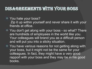 You hate your boss?  Zip it up within yourself and never share it with your friends at office.  You don't get along with your boss - so what? There are hundreds of employees in the world like you. Your colleagues will brand you as a difficult person and will put you into a sticky situation.  You have various reasons for not getting along with your boss, but it might not be the same for your colleagues. In fact, they might have a very good rapport with your boss and they may be in his good books.  