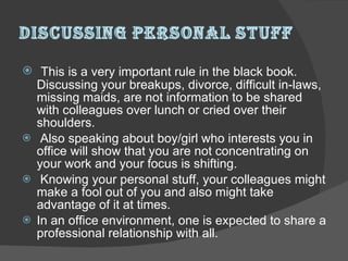 This is a very important rule in the black book. Discussing your breakups, divorce, difficult in-laws, missing maids, are not information to be shared with colleagues over lunch or cried over their shoulders. Also speaking about boy/girl who interests you in office will show that you are not concentrating on your work and your focus is shifting. Knowing your personal stuff, your colleagues might make a fool out of you and also might take advantage of it at times.  In an office environment, one is expected to share a professional relationship with all.  