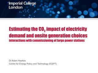 Estimating the CO2 impact of electricity
demand and onsite generation choices
interactions with commissioning of large power stations
Dr Adam Hawkes
Centre for Energy Policy and Technology (ICEPT)
 