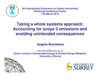 Taking a whole systems approach:
Accounting for scope 3 emissions and
avoiding unintended consequences
5th International Conference on Carbon Accounting
Edinburgh Conference Center
13th March 2013
Angela Druckman
a.druckman@surrey.ac.uk
Senior Lecturer in Sustainable Energy & Climate Change Mitigation
University of Surrey
 