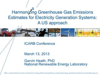 NREL is a national laboratory of the U.S. Department of Energy, Office of Energy Efficiency and Renewable Energy, operated by the Alliance for Sustainable Energy, LLC.
Harmonizing Greenhouse Gas Emissions
Estimates for Electricity Generation Systems:
A US approach
ICARB Conference
March 13, 2013
Garvin Heath, PhD
National Renewable Energy Laboratory
s
 