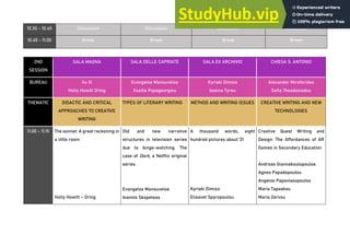 10.30 - 10.45 Discussion Discussion Discussion Discussion
10.45 - 11.00 Break Break Break Break
2ND
SESSION
SALA MAGNA SALA DELLE CAPRIATE SALA EX ARCHIVIO CHIESA S. ANTONIO
BUREAU Xu Xi
Holly Howitt Dring
Evangelos Manouvelos
Vasilis Papageorgiou
Kyriaki Dimiza
Ioanna Tyrou
Alexander Miroforides
Sofia Theodosiadou
THEMATIC DIDACTIC AND CRITICAL
APPROACHES TO CREATIVE
WRITING
TYPES OF LITERARY WRITING METHOD AND WRITING ISSUES CREATIVE WRITING AND NEW
TECHNOLOGIES
11.00 - 11.15 The sonnet: Α great reckoning in
a little room
Holly Howitt – Dring
Old and new narrative
structures in television series
due to binge-watching. The
case of Dark, a Netflix original
series
Evangelos Manouvelos
Ioannis Skopeteas
A thousand words, eight
hundred pictures about '21
Kyriaki Dimiza
Elisavet Spyropoulou
Creative Quest Writing and
Design: The Affordances of AR
Games in Secondary Education
Andreas Giannakoulopoulos
Agnes Papadopoulou
Angelos Papavlasopoulos
Maria Tapaskou
Maria Zervou
 
