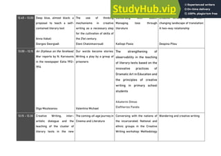 12.45 - 13.00 Deep blue, almost black: a
proposal to teach a self-
contained literary text
Anna Vakali
Giorgos Georgiadi
The use of thinking
mechanisms in creative
writing as a necessary step
for the cultivation of skills of
the 21st century.
Eleni Chatzimavroudi
Conversing with death:
Managing loss through
literature
Kalliopi Pasia
Creative Writing in the ever-
changing landscape of translation:
A two-way relationship
Despina Pilou
13.00 - 13.15 An Orpheus on the forehead.
War reports by N. Karvounis
in the newspaper Estia 1912-
1914
Olga Moutsianou
Our words become stories:
Writing a play by a group of
prisoners
Valentina Michael
The strengthening of
observability in the teaching
of literary texts based on the
innovative practices of
Dramatic Art in Education and
the principles of creative
writing in primary school
students
Aikaterini Dimas
Eleftherios Pandis
13.15 - 13.30 Creative Writing, inter-
artistic dialogue and the
teaching of the cluster of
literary texts in the new
The coming-of-age journey in
Cinema and Literature
Conversing with the nations of
the incarcerated. National and
ethnic groups in the Creative
Writing workshop: Methodology
Wandering and creative writing
 