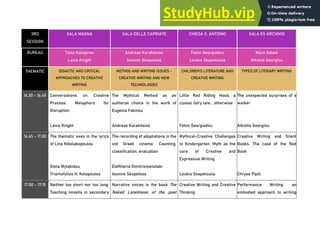 3RD
SESSION
SALA MAGNA SALA DELLE CAPRIATE CHIESA S. ANTONIO SALA EX ARCHIVIO
BUREAU Tzina Kalogirou
Lania Knight
Andreas Karakitsios
Ioannis Skopeteas
Fotini Georgiadou
Loukia Skapetoulia
Maro Galani
Alkistis Georgiou
THEMATIC DIDACTIC AND CRITICAL
APPROACHES TO CREATIVE
WRITING
METHOD AND WRITING ISSUES -
CREATIVE WRITING AND NEW
TECHNOLOGIES
CHILDREN'S LITERATURE AND
CREATIVE WRITING
TYPES OF LITERARY WRITING
16.30 - 16.45 Conversations on Creative
Process: Metaphors for
Disruption
Lania Knight
The Mythical Method as an
authorial choice in the work of
Eugenia Fakinou
Andreas Karakitsios
Little Red Riding Hood, a
classic fairy tale... otherwise
Fotini Georgiadou
The unexpected surprises of a
walker
Alkistis Georgiou
16.45 - 17.00 The thematic axes in the lyrics
of Lina Nikolakopoulou
Giota Mytakidou
Triantafyllos H. Kotopoulos
The recording of adaptations in the
old Greek cinema: Counting,
classification, evaluation
Eleftheria Dimitromanolaki
Ioannis Skopeteas
Mythical-Creative Challenges
to Kindergarten: Myth as the
core of Creative and
Expressive Writing
Loukia Skapetoulia
Creative Writing and Silent
Books. The case of the Red
Book
Chrysa Pipili
17.00 - 17.15 Neither too short nor too long:
Teaching novella in secondary
Narrative voices in the book The
Naked Loneliness of the poet
Creative Writing and Creative
Thinking
Performance Writing: an
embodied approach to writing
 
