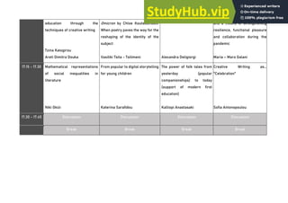 education through the
techniques of creative writing
Tzina Kalogirou
Areti Dimitra Douka
Omicron by Chloe Koutsoumbeli:
When poetry paves the way for the
reshaping of the identity of the
subject
Vasiliki Tsita - Tsilimeni Alexandra Deligiorgi
and a means of strengthening
resilience, functional pleasure
and collaboration during the
pandemic
Maria – Maro Galani
17.15 - 17.30 Mathematical representations
of social inequalities in
literature
Niki Gkizi
From popular to digital storytelling
for young children
Katerina Sarafidou
The power of folk tales from
yesterday (popular
companionships) to today
(support of modern first
education)
Kalliopi Anastasaki
Creative Writing as...
"Celebration"
Sofia Antonopoulou
17.30 - 17.45 Discussion Discussion Discussion Discussion
Break Break Break Break
 