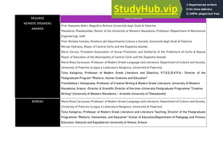 REGARDS
KEYNOTE SPEAKERS
AWARDS
SALA MAGNA
Prof. Massimo Midiri, Magnifico Rettore Università degli Studi di Palermo
Theodoros Theodoulides, Rector of the University of Western Macedonia, Professor (Department of Mechanical
Engineering), UoM
Prof. Michele Cometa, Direttore del Dipartimento Culture e Società, Università degli Studi di Palermo
Meropi Hydraiou, Mayor of Central Corfu and the Diapontia Islands
Maria Zervou, President Association of Social Protection and Solidarity of the Prefecture of Corfu & Deputy
Mayor of Education of the Municipality of Central Corfu and the Diapontia Islands
Maria Rosa Caracausi, Professor of Modern Greek Language and Literature, Department of Culture and Society,
University of Palermo (Lingua e Letteratura Neogreca, Università di Palermo)
Tzina Kalogirou, Professor of Modern Greek Literature and Didactics, P.T.D.E./E.K.P.A.- Director of the
Postgraduate Program "Rhetoric, Human Sciences and Education"
Triantafyllos I. Kotopoulos, Professor of Creative Writing & Modern Greek Literature, University of Western
Macedonia, Greece -Director & Scientific Director of the Inter-University Postgraduate Programme "Creative
Writing" (University of Western Macedonia – Aristotle University of Thessaloniki)
BUREAU Maria Rosa Caracausi, Professor of Modern Greek Language and Literature, Department of Culture and Society,
University of Palermo (Lingua e Letteratura Neogreca, Università di Palermo)
Tzina Kalogirou, Professor of Modern Greek Literature and Literature Teaching, Director of the Postgraduate
Programme "Rhetoric, Humanities, and Education" School of Education/Department of Pedagogy and Primary
Education, National and Kapodistrian University of Athens, Greece
 