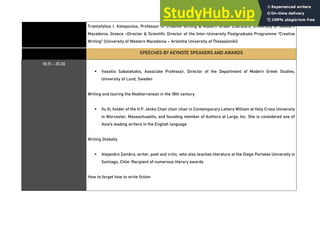 Triantafyllos I. Kotopoulos, Professor of Creative Writing & Modern Greek Literature, University of Western
Macedonia, Greece -Director & Scientific Director of the Inter-University Postgraduate Programme “Creative
Writing” (University of Western Macedonia – Aristotle University of Thessaloniki)
SPEECHES BY KEYNOTE SPEAKERS AND AWARDS
18.15 - 20.30
▪ Vassilis Sabatakakis, Associate Professor, Director of the Department of Modern Greek Studies,
University of Lund, Sweden
Writing and touring the Mediterranean in the 18th century
▪ Xu Xi, holder of the H.P. Jenks Chair chair chair in Contemporary Letters William at Holy Cross University
in Worcester, Massachusetts, and founding member of Authors at Large, Inc. She is considered one of
Asia's leading writers in the English language
Writing Globally
▪ Alejandro Zambra, writer, poet and critic, who also teaches literature at the Diego Portales University in
Santiago, Chile. Recipient of numerous literary awards
How to forget how to write fiction
 