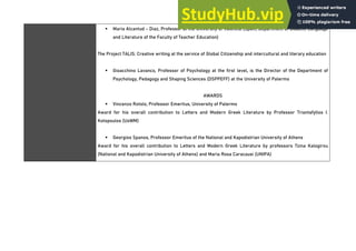 ▪ Maria Alcantud - Diaz, Professor at the University of Valencia (Spain, Department of Didactic Language
and Literature of the Faculty of Teacher Education)
The Project TALIS: Creative writing at the service of Global Citizenship and intercultural and literary education
▪ Gioacchino Lavanco, Professor of Psychology at the first level, is the Director of the Department of
Psychology, Pedagogy and Shaping Sciences (DSPPEFF) at the University of Palermo
AWARDS
▪ Vincenzo Rotolo, Professor Emeritus, University of Palermo
Award for his overall contribution to Letters and Modern Greek Literature by Professor Triantafyllos I.
Kotopoulos (UoWM)
▪ Georgios Spanos, Professor Emeritus of the National and Kapodistrian University of Athens
Award for his overall contribution to Letters and Modern Greek Literature by professors Tzina Kalogirou
(National and Kapodistrian University of Athens) and Maria Rosa Caracausi (UNIPA)
 