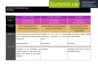 1ST SESSION CHIESA S. ANTONIO SALA DELLE CAPRIATE SALA MAGNA
BUREAU Xanthippi Kipouridou
Dimitra Markopoulou
Dimitrios Mexis
Zafeiroula Mylona
Dora Gonda
Zacharoula Theodorou
THEMATIC METHOD AND WRITING ISSUES –
CREATIVE WRITING IN EDUCATION
CREATIVE WRITING AND OTHER SCIENCES –
TYPES OF LITERARY WRITING
CREATIVE WRITING AND ARTS -
CREATIVE WRITING AND NEW
TECHNOLOGIES
11:00 - 11:15 The Cretan Dialect and Creative Writing as
tools for approaching the Homeric epics
in gymnasium
Dimitra Markopoulou
Language as a cure and as a disease.
Contemporary philosophical and literary
scenes
Dimitrios Mexis
Image and Reason: Meeting Painting
with Creative Writing
Dora Gonda
11:15 -11:30 The literature of early adolescence and its
contribution to the development of
students' empathy. A case study: Judy
Blume's novel "Here's to you Rachel
Robinson".
Creative Writing and narrative psychotherapy:
A workshop
The Power of Storytelling in Cinema: The
Archetypes and the hero's Journey in
The Godfather trilogy
SUNDAY, 18 SEPTEMBER 2022
MORNING
 