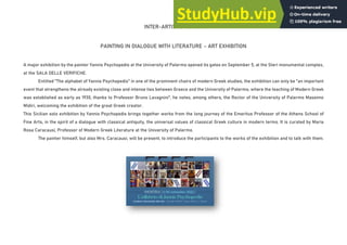 INTER-ARTISTIC ACTION
PAINTING IN DIALOGUE WITH LITERATURE – ART EXHIBITION
A major exhibition by the painter Yannis Psychopedis at the University of Palermo opened its gates on September 5, at the Steri monumental complex,
at the SALA DELLE VERIFICHE.
Entitled "The alphabet of Yannis Psychopedis" in one of the prominent chairs of modern Greek studies, the exhibition can only be "an important
event that strengthens the already existing close and intense ties between Greece and the University of Palermo, where the teaching of Modern Greek
was established as early as 1930, thanks to Professor Bruno Lavagnini", he notes, among others, the Rector of the University of Palermo Massimo
Midiri, welcoming the exhibition of the great Greek creator.
This Sicilian solo exhibition by Yannis Psychopedis brings together works from the long journey of the Emeritus Professor of the Athens School of
Fine Arts, in the spirit of a dialogue with classical antiquity, the universal values of classical Greek culture in modern terms. It is curated by Maria
Rosa Caracausi, Professor of Modern Greek Literature at the University of Palermo.
The painter himself, but also Mrs. Caracausi, will be present, to introduce the participants to the works of the exhibition and to talk with them.
 