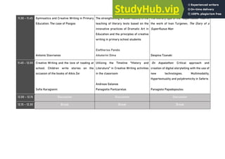11.30 - 11.45 Gymnastics and Creative Writing in Primary
Education. The case of Psogos
Antonis Stavrianos
The strengthening of observability in the
teaching of literary texts based on the
innovative practices of Dramatic Art in
Education and the principles of creative
writing in primary school students
Eleftherios Pandis
Aikaterini Dima
The literary type of the "superfluous" man in
the work of Ivan Turgenev, The Diary of a
Superfluous Man
Despina Tzanaki
11.45 - 12.00 Creative Writing and the love of reading at
school: Children write stories on the
occasion of the books of Alkis Zei
Sofia Karagianni
Utilizing the Timeline "History and
Literature" in Creative Writing activities
in the classroom
Andreas Galanos
Panagiotis Pantzarelas
On Aspalathon: Critical approach and
creation of digital storytelling with the use of
new technologies. Multimodality,
Hypertextuality and polydromicity in Seferis
Panagiota Papadopoulou
12.00 - 12.15 Discussion Discussion Discussion
12.15 - 12.30 Break Break Break
 