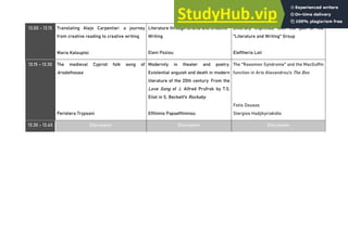 13.00 - 13.15 Translating Alejo Carpentier: a journey
from creative reading to creative writing
Maria Kalouptsi
Literature through Drama and Creative
Writing
Eleni Poziou
Diversity imprinted with the pen of the
"Literature and Writing" Group
Eleftheria Loli
13.15 - 13.30 The medieval Cypriot folk song of
Arodafnousa
Peristera Trypsani
Modernity in theater and poetry.
Existential anguish and death in modern
literature of the 20th century: From the
Love Song of J. Alfred Prufrok by T.S.
Eliot in S. Beckett's Rockaby
Efthimis Papaefthimiou
The "Rasomon Syndrome" and the MacGuffin
function in Aris Alexandrou’s The Box
Fotis Dousos
Stergios Hadjikyriakidis
13.30 - 13.45 Discussion Discussion Discussion
 