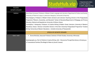 REGARDS
KEYNOTE SPEAKER
SALA DELLE CAPRIATE
BUREAU Maria Rosa Caracausi, Professor of Modern Greek Language and Literature, Department of Culture and Society,
University of Palermo (Lingua e Letteratura Neogreca, Università di Palermo)
Tzina Kalogirou, Professor of Modern Greek Literature and Literature Teaching, Director of the Postgraduate
Programme "Rhetoric, Humanities, and Education" School of Education/Department of Pedagogy and Primary
Education, National and Kapodistrian University of Athens, Greece
Triantafyllos I. Kotopoulos, Professor of Creative Writing & Modern Greek Literature, University of Western
Macedonia, Greece -Director & Scientific Director of the Inter-University Postgraduate Programme “Creative
Writing” (University of Western Macedonia – Aristotle University of Thessaloniki)
SPEECH BY KEYNOTE SPEAKER
13:45 – 14:15 ▪ Dorota Michulka, Associate Professor (Institute of Polish Studies, University of Wroclaw)
Epistolography as a Part of Children’s Creative Writing. Self – Discoveries Through Narratives on Growing up
in Transnational Families (The Weight of Water by Sarah Crossan)
 