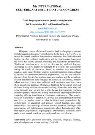 5th INTERNATIONAL
CULTURE, ART and LITERATURE CONGRESS
Greek language educational practices at digital time
Zoi T. Apostolou, PhD in Educational Studies
apostolo@upatras.gr
https://orcid.org/0000-0003-4359-397X
Department of Preschool Education Sciences and Educational Design,
University of the Aegean
Abstract
This paper reports educational practices in Greek language education
from kindergarten to primary school during digital time of Covid-19, as to
ensure the smooth transition from one level to another. The Covid-19 world
health crisis has profound implications and its consequences throughout
the world had social, cultural, economic and educational ramifications.
Worldwide, teachers were invited to develop the students' learning
experience in a new digital environment. In a recently new educational
setting, in which all educators ‘forced’ to continue their educational
practices as to ensure for their students a smooth transition from one level
to another, two transitions processes implemented. The first one concerns
the move from face-to-face teaching to remote teaching and the second one
concern the transition from one grade to another. In this context, primary
school teachers’ views were collected with semi-structured interviews
about educational practices of language teaching during digital time and
students' literacy abilities after remote teaching. These data were analyzed
using thematic analysis and the results showed that transition practises
from one grade to another and literacy development of young children was
inevitably affected into this new educational environment. Also, results,
based on evaluations of experiences, showed that a smooth transition from
one level to another could be also facilitated and intermediated by
collaboration of preschool and primary school teachers and other
stakeholders. The knowledge of current practice, priorities, challenges, and
opportunities will help language educators to adjust their education offer,
their syllabi, expectations, or pedagogical approaches to facilitate a more
positive and smooth transition process for each and every learner.
Keywords: early childhood education, transition, language, literacy,
educational practises, remote teaching, Covid-19.
 