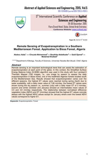 Abstract of Applied Sciences and Engineering, 2015, Vol.5
DOI: 10.18488/journal.1001/2015.5/1001.5
5th
International Scientific Conference on Applied
Sciences and Engineering
29-30 December, 2015
Flora Grand Hotel, Dubai, United Arab Emirates
Conference Website: www.scihost.org
3
Paper ID: 23/15/ 5
th
ISCASE
Remote Sensing of Evapotranspiration in a Southern
Mediterranean Forest. Application to Bissa Forest, Algeria
Ababou Adda1
---- Chouieb Mohammed2
--- Bouthiba Abdelkader3
--- Saidi Djamel4
---
Mederbal Khalladi5
1,2,3,4,5
Department of Biology, Faculty of Sciences, University Hassiba Ben Bouali, Chlef, Algeria
Abstract
Remote sensing is an important technological trend that can assist the estimation of
evapotranspiration at each point of the globe. In this context, the Simplified Surface
Energy Balance Index (S-SEBI) algorithm was used in this study with four Landsat-5
Thematic Mapper (TM) images, i.e., one image by season to assess the daily
evapotranspiration in Bissa forest, one of the healthiest Algerian forests located south
of the Mediterranean Sea. Results showed that evapotranspiration varies over the
different seasons, the highest ET values were reached during spring (April) due to
water availability, with a daily mean value of 7.86 mm/day, the lowest ET values were
shown during the dry season i.e., summer (July) with a daily mean ET of 3 mm/day,
autumn and winter (October and January) showed an intermediates mean values of
3.5 and 3.8 mm/day respectively. The relationship between normalized difference
vegetation index (NDVI) and ET (mm/day) showed that the highest ET values coincide
always with the highest NDVI values except for January where even the lowest NDVI
values correspond to higher ET.
Keywords: Evapotranspiration, Forest
 