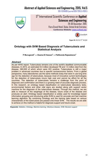 Abstract of Applied Sciences and Engineering, 2015, Vol.5
DOI: 10.18488/journal.1001/2015.5/1001.5
5th
International Scientific Conference on Applied
Sciences and Engineering
29-30 December, 2015
Flora Grand Hotel, Dubai, United Arab Emirates
Conference Website: www.scihost.org
12
Paper ID: 81/15/ 5
th
ISCASE
Ontology with SVM Based Diagnosis of Tuberculosis and
Statistical Analysis
P Murugavell1
--- Osama El Hassan2
--- Pallikonda Rajasekaran3
Abstract
As per WHO report, Tuberculosis remains one of the world's deadliest communicable
diseases. In 2013, an estimated 9.0 million developed TB and 1.5 million died from the
disease, 360,000 of which whom were HIV positive. Tuberculosis is still a major
problem in advanced countries due to specific socioeconomic factors. From a global
perspective, many laboratories use the same methods today that were in use long time
ago for the detection of tuberculosis, because most of innovative current technologies
for the detection of tuberculosis incurs high cost and cannot be afford for all the
countries. The detection of tuberculosis remains a challenge from the point of
diagnosis and confirmation and there is a growing need of accurate diagnosis process.
In this research, an ontology based classification on tuberculosis laboratory tests,
environmental factors and other vital signs are studied along with support vector
machine for the diagnosis of the tuberculosis disease. Through this method, we are
able to measure of the weightage of the disease, future onset of the disease and
produces an alert. Ontology based classification is widely used for knowledge based
information grouping and structuring while SVM is used for accurate and fast machine
learning algorithm. By combining Ontology and the training data based on various
characteristic of the tuberculosis are passed onto linear SVM. The results we are able
to achieve on this method is helpful for diagnosis support and future onset.
Keywords: Statistics, Ontology, Machine learning, Infectious disease, SVM, Decision support
 
