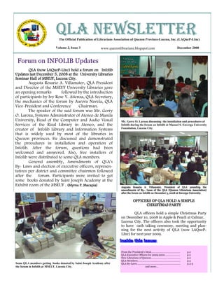 QLA NEWSLETTER
                               The Official Publication of Librarians Association of Quezon Province-Lucena, Inc. (LAQueP-LInc)

                            Volume 2, Issue 3                www.quezonlibrarians.blogspot.com                        December 2008



 Forum on INFOLIB Updates
                  LAQueP-
       QLA (now LAQueP-LInc) hold a forum on Infolib
Updates last December 5, 2008 at the University Libraries
Seminar Hall of MSEUF, Lucena City.
        Augusta Rosario A. Villamater, QLA President
and Director of the MSEUF University Libraries gave
an opening remarks         followed by the introduction
of participants by Ivy Rose Y. Atienza, QLA Secretary,
the mechanics of the forum by Aurora Navela, QLA
Vice-President and Conference       Chairman.
        The speaker of the said forum was Mr. Gerry
O. Laroza, Systems Administrator of Ateneo de Manila
University, Head of the Computer and Audio Visual                        Mr. Gerry O. Laroza discussing the installation and procedures of
Services of the Rizal Library in Ateneo, and the                         Infolib during the forum on Infolib at Manuel S. Enverga University
creator of Infolib Library and Information Systems                       Foundation, Lucena City.

that is widely used by most of the libraries in
Quezon provinces. He discussed and demonstrated
the procedures in installation and operation of
Infolib. After the forum, questions had been
welcomed and answered. Also, free installers of
Infolib were distributed to some QLA members.
        General assembly, Amendments of QLA’s
By- Laws and election of executive officers, represen-
tatives per district and committee chairmen followed
after the    forum. Participants were invited to get
some books donated by Saint Joseph Academy at the
Exhibit room of the MSEUF . (Myrna P. Macapia)                           Augusta Rosario A. Villamater, President of QLA presiding the
                                                                                          By–
                                                                         amendments of By– Laws of the QLA (Quezon Librarians Association)
                                                                         after the forum on Infolib on December 5, 2008 at Enverga University.


                                                                                  OFFICERS OF QLA HOLD A SIMPLE
                                                                                        CHRISTMAS PARTY

                                                                                 QLA officers hold a simple Christmas Party
                                                                         on December 10, 2008 in Apple & Peach at Calmar,
                                                                         Lucena City. The officers also took the opportunity
                                                                         to have oath taking ceremony, meeting and plan-
                                                                         ning for the next activity of QLA (now LAQueP-
                                                                         LInc) for next year 2009.



                                                                         From the President's Desk……….….……………………….            p.2
                                                                         QLA Executive Officers for 2009-2010………………….         p.2
                                                                         New Librarians of Quezon………………….. ……………….            p.2
                                                                         QLA Members……………………………………………………..                    p.3
Some QLA members getting books donated by Saint Joseph Academy after     QLA By-Laws……………………………………………………...                   p.4-5
the forum in Infolib at MSEUF, Lucena City.                                                   and more…
 