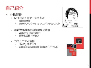 自己紹介
2
• 小松健作
• NTTコミュニケーションズ
• 技術開発部
• Webアプリケーションエバンジェリスト
• 最新Web技術の研究開発に従事
• WebRTC（SkyWay）
• 標準化活動（W3C）
• コミュニティ活動
• html5j スタッフ
• Google Developer Expert（HTML5）
 