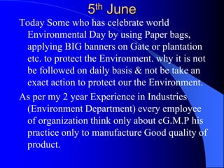 5th June Today Some who has celebrate world Environmental Day by using Paper bags, applying BIG banners on Gate or plantation etc. to protect the Environment. why it is not be followed on daily basis & not be take an exact action to protect our the Environment.  As per my 2 year Experience in Industries  (Environment Department) every employee of organization think only about cG.M.P his practice only to manufacture Good quality of product.  