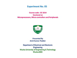 Department of Electrical and Electronic
Engineering
Khulna University of Engineering & Technology
Khulna-9203
Course code : EE 3214
Sessional on
Microprocessors, Micro-controllers and Peripherals
Presented By
Amit Kumer Podder
Experiment No. 05
 