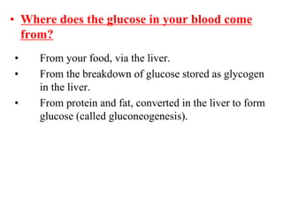 • Where does the glucose in your blood come
from?
• From your food, via the liver.
• From the breakdown of glucose stored as glycogen
in the liver.
• From protein and fat, converted in the liver to form
glucose (called gluconeogenesis).
 